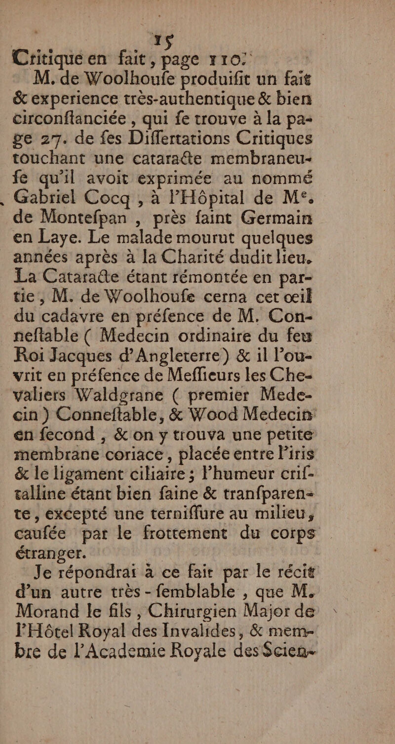 Lé Critique en fait, page xr0: &amp; experience très-authentique &amp; bien circonftanciée , qui fe trouve à la pa- ge 27. de fes Differtations Critiques touchant une cataradte membraneu- fe qu'il avoit exprimée au nommé Gabriel Cocq , à l'Hôpital de M°. de Montefpan , près faint Germain en Laye. Le malade mourut quelques années après à la Charité dudit lieu. La Cataraûe étant rémontée en par- tie, M. de Woolhoufe cerna cet œil du cadavre en préfence de M. Con- neftable ( Medecin ordinaire du feu Roi Jacques d'Angleterre) &amp; il l’ou- vrit en préfence de Meffieurs les Che- valiers Waldgrane ( premier Mede- cin ) Conneftable, &amp; Wood Medecin en fecond , &amp; on y trouva une petite membrane coriace, placée entre Piris &amp; le ligament cihiaire ; Fhumeur crif- talline étant bien faine &amp; tranfparen- te, excepté une terniffure au milieu, caufée par le frottement du corps étranger. DE Te Je répondrai à ce fait par le récit d’un autre très - femblable , que M. Morand le fils , Chirurgien Major de l'Hôtel Royal des Invalides, &amp; mem- bre de l’'Academie Royale des$cien-