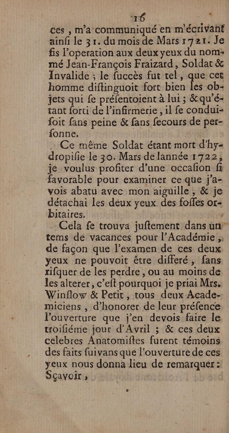 + é ces , m'a communiqué en m'écrivañt ainfi le 31. du mois de Mars r72r. Je fs l’operation aux deux yeux du nom: mé Jean-François Fraizard, Soldat &amp; Invalide ; le fuccès fut tel, que cet homme diftinguoit fort bien les ob- jets qui fe préfentoient à lui ; &amp;qu'é- tant {orti de l’infirmerie , il fe condui- foit fans peine &amp; fans fecours de per- fonne. Ce même Soldat étant mort d’hy= dropilie Le 30. Mars de lannée 1722, je voulus profiter d’une occafion fi favorable pour examiner ce que j'a- vois abatu avec mon aiguille, &amp; je détachai les deux yeux des foffes or- bitaires, re Cela fe trouva juftement dans un tems de vacances pour l’Académie ;, de façon que l’examen de ces deux yeux ne pouvoit être differé, fans rifquer de les perdre , ou au moins de les alterer, c’eit pourquoi je priai Mrs. Winflow &amp; Petit, tous deux Acade- miciens , d’honorer de leur préfence l'ouverture que j’en devois faire le troifiéme jour d'Avril ; &amp; ces deux celebres Anatomiftes furent témoins des faits fuivans que l’ouverture de ces yeux nous donna lieu de remarquer: SÇavoir »