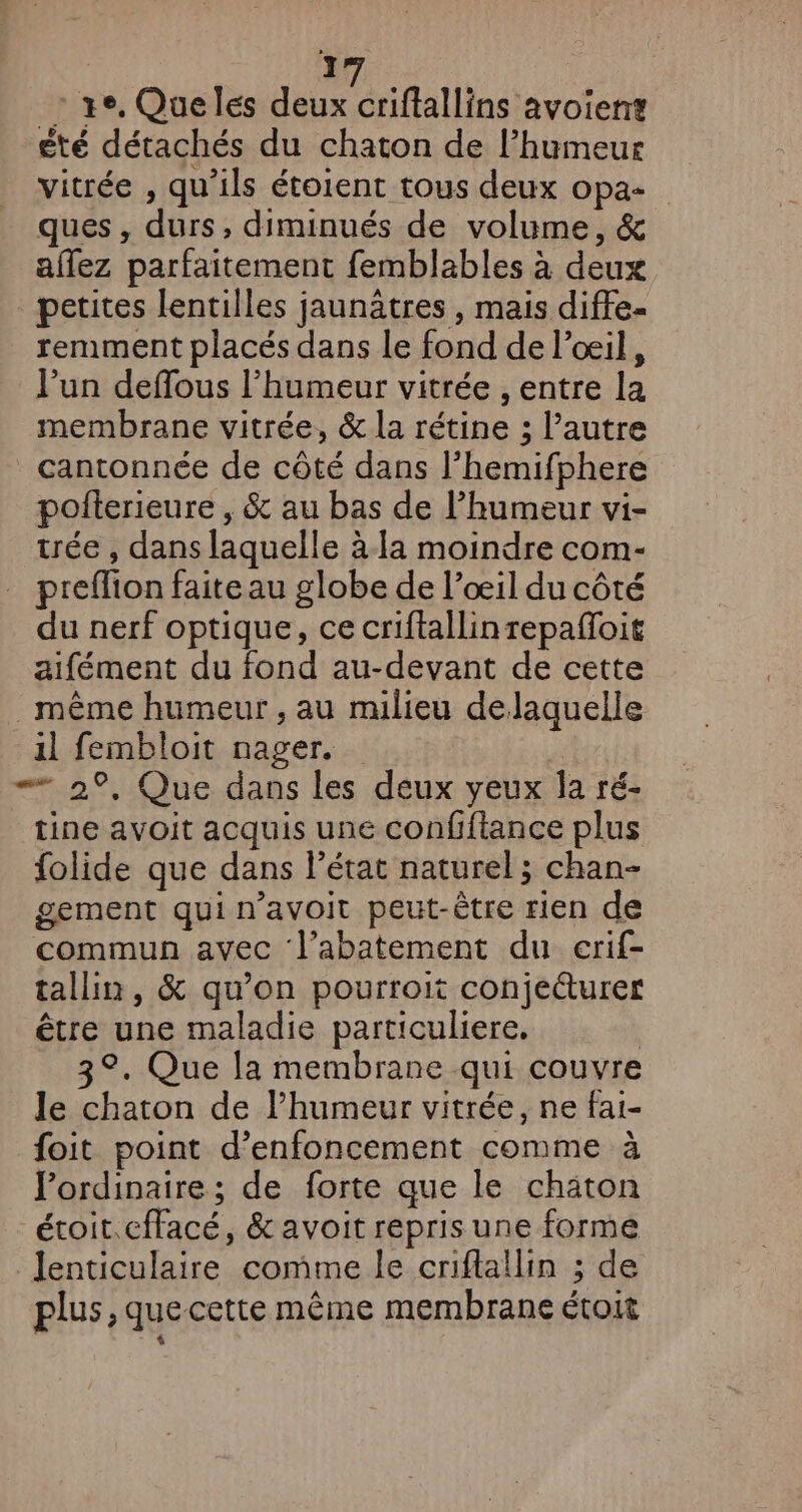 ] _: ge, Queles deux oriflallins avoien? été détachés du chaton de lhumeur vitrée , qu’ils étoient tous deux opa- ques, durs, diminués de volume, &amp; affez parfaitement femblables à deux petites lentilles jaunätres , mais diffe- remment placés dans le fond de l’oeil, l’un deffous l'humeur vitrée , entre la membrane vitrée, &amp; la rétine ; l’autre cantonnée de côté dans l’hemifphere pofterieure , &amp; au bas de l'humeur vi- trée , dans laquelle à-1a moindre com- preflion faite au globe de l’œil du côté du nerf optique, ce criftallin repafloit aifément du fond au-devant de cette même humeur , au milieu delaquelle il fembloit nager. = 2°, Que dans les deux yeux la ré- tine avoit acquis une confiftance plus folide que dans l’état naturel; chan- gement qui n’avoit peut-être rien de commun avec l’abatement du erif- tallin, &amp; qu’on pourroit conje&amp;turer être une maladie particuliere, | 3°. Que la membrane qui couvre le chaton de humeur vitrée, ne fai- foit point d’enfoncement comme à ordinaire; de forte que le chaton étoit.cffacé, &amp; avoit repris une forme lenticulaire comme le criflallin ; de plus, quecette même membrane étoit  $