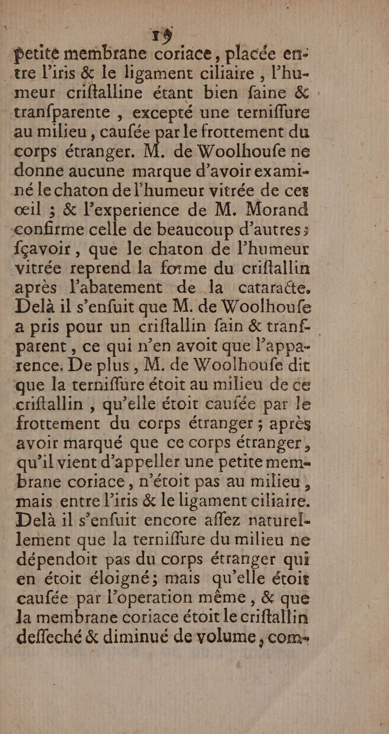 \ | rs petité membrane coriace, placée en- au milieu , caufée par le frottement du corps étranger. M. de Woolhoufe ne donne aucune marque d’avoirexami- né le chaton de l'humeur vitrée de cet oœ1l 3 &amp; l’experience de M. Morand fçavoir , que le chaton de humeur vitrée reprend la forme du criftallin après l’abatement de la cataraée, Delà il s’enfuit que M. de Woolhoufe a pris pour un criftallin fain &amp;tranf parent , ce qui n’en avoit que l’appa- rence. De plus, M. de Woolhoufe dit que Îa terniffure étoit au milieu de ce criftallin , qu’elle étoit caufée par le frottement du corps étranger ; après avoir marqué que ce corps étranger, qu’il vient d’appeller une petite mem brane coriace , n’étoit pas au milieu, mais entre l'iris &amp; le ligament ciliaire. Delà il s’enfuit encore aflez naturel- lement que la terniffure du milieu ne dépendoit pas du corps étranger qui en étoit éloigné; mais qu'elle étoit caufée par l’operation même, &amp; que Ja membrane coriace étoit le criftailin deffeché &amp; diminué de volume , com: