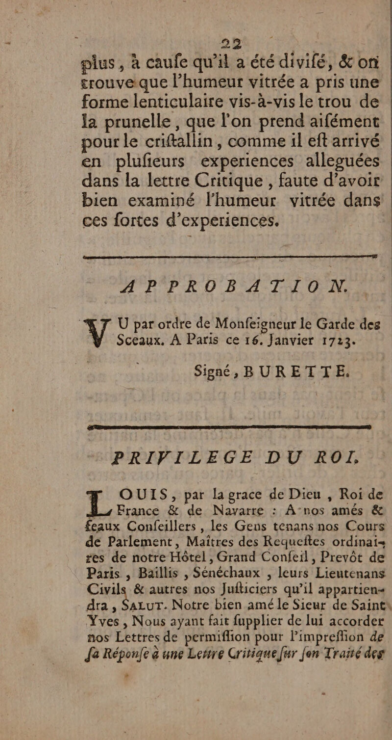 plus, à caufe qu'il a été divifé, &amp; on £rouveique l’humeur vitrée a pris une forme lenticulaire vis-à-vis le trou de la prunelle , que l'on prend aifément pour le criftallin, comme il eft arrivé en plufeurs experiences alleguées dans la lettre Critique , faute d’avoir bien examiné l'humeur vitrée dans ces fortes d’experiences. APPROBATION. U par ordre de Monfeigneur le Garde des Ÿ Sceaux. À Paris ce 16. Janvier 1723. Signé, BURETTE. PRIVILEGE DU ROIL, OUIS, par la grace de Dieu , Roi de L, France &amp; de Navarre : ÂA-nos amés &amp; feaux Confeillers , les Gens tenans nos Cours de Parlement, Maîtres des Requeîtes ordinai- res de notre Hôtel, Grand Confeil, Prevôt de Paris , Baïllis , Sénéchaux , leurs Lieutenans Civils &amp; autres nos Juiticiers qu’il appartien= dra , SazLuT. Notre bien amé le Sieur de Saints Yves, Nous ayant fait fupplier de lui accorder nos Lettres de permiflion pour Pimpreflion de Ja Réponfe à une Lertre Critique [ur Jen Traisé des