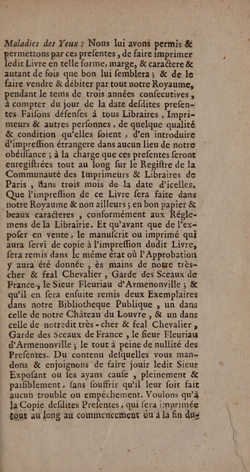 Maladies des Yeux : Nous lui avons permis &amp; permettons par ces prefentes , de faire imprimer ledit Livre en telle forme, marge, &amp; caractere &amp; autant de fois que bon lui femblera ; &amp; de le faire vendre &amp; débiter par tout notre Royaume, pendant le temis de trois années confecutives , à compter du jour de la date defdites prefen= tes. Faifons défenfes à tous Libraires , mpri- meurs &amp; autres perfonnes , de quelque qualité &amp; condition qu’elles foient ; d’en introduire d’impreflion étrangere dans aucun lieu de notre obéiflance ; à la charge que ces prefentes feront enregiftrées tout au long fur le Resiftre de la Communauté des Imprimeurs &amp; Libraires de Paris , dans trois mois de la date d’icelies. Que limpreflion de ce Livre fera faite dans notre Royaume &amp; non ailleurs ; en bon papier &amp; beaux caracteres , conformément aux Régle- mens de la Librairie. Et qu'avant que de l’ex- pofer en vente, le manufcrit ou imprimé qui aura fervi de copie à limpreffion dudit Livre, fera remis dans Ie même état où Approbation y aura été donnée , ès mains de notre très- cher &amp; feal Chevalier , Garde des Sceaux de France, le Sieur Fleuriau d’Armenonville ; &amp; qu’il en fera enfuite remis deux Exemplaires dans notre Bibliothèque Publique , un dans celle de notre Château du Louvre , &amp; un dans celle de notredit très - cher &amp; feal Chevalier , Garde des Sceaux de France , le fieur Fleuriau _ d'Armenonville ; le tout à peine de nullité des Prefentes. Du contenu defquelles vous man dons &amp; enjoignons de faire jouir ledit Sieur Expofant ou fes ayans caufe , pleinement &amp; paifiblement, fans fouffrir qu'il leur foit fait aucun trouble ou empêchement. Voulons qu’à Ja Copie defdites Prefentes , qui fera imprimée tout au Jong au commencement ou à la fin dus