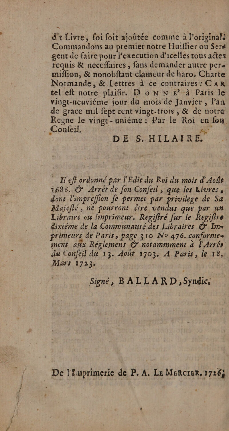 d't Livre, foi foit ajoûtée comme à Poriginals Commandons au premier notre Huiflier ou Seré gent de faire pour Pexecution d’icelies tous aétes requis &amp; neceflaires , fans demander autre pers miflion, &amp; nonobftant clameur de haro, Charte Normande, &amp; Lettres à ce contraires: CAR tel eft notre plaifir. D o N N E” à Paris le vingt-neuviéme jour du mois de Janvier , Pan de grace mil fept cent vingt-trois , &amp; de notre Regne le vingt-uniéme : Par le Roi en fon DE S.HILAIRE, Il eff ordonné par l’Edit du Roi du mois d'Août 1686. € Arrêt de fon Confeil , que les kivres, dont l'impreffion fe permet par privilege de Sa Majeié, ne pourront être vendus que par un Libraire ou Imprimeur. Regiftré [ur le Regiftre dixième de la Communaute des Libraires © Im- primeurs de Paris, page 310 N° 476. conforme ment ax Réglemens © notammment à l Arrés du Confeil du 13. Août 1703. À Paris, le 18, Mars 1723 Signé, BALLARD, Syndic, De l'Imprimerie de P. A, Le MeRcIER, 17264