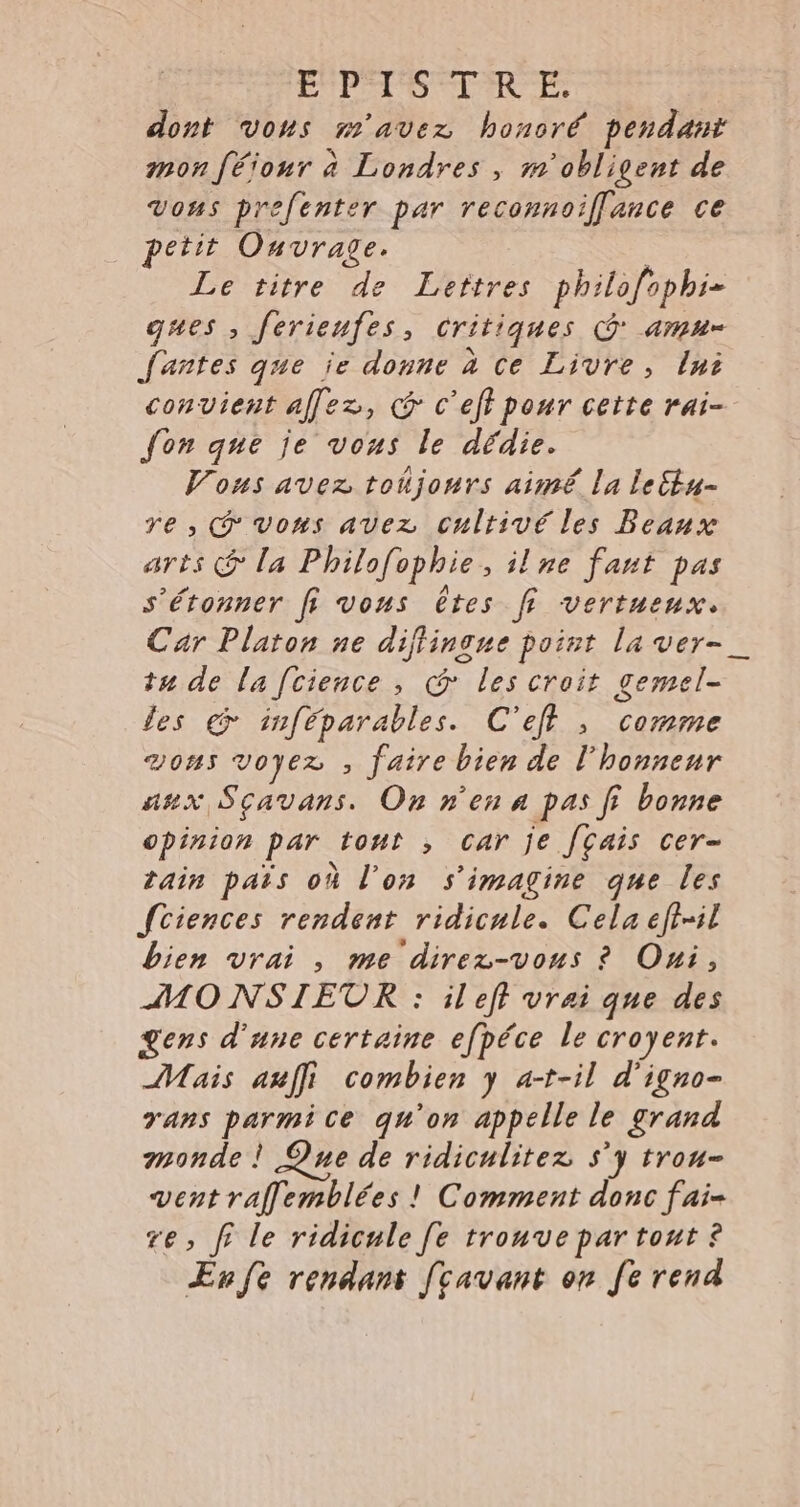 | LPS Te dont vons m'avez honoré pendant mon four à Londres , m'obligent de Vous prefenter par reconnoiffance ce petit Ouvrage. | Le titre de Leîtres philofophi= ques , ferienfes, critiques CG amn- Jantes que je donne à ce Livre, ln convient allez, @ c'eft pour cette rai- fon que je vous le dédie. Vous avez toujours aimé la le&amp;tu- re, @vons avez cultivé les Beaux arts @ la Philofophie, ilne fant pas s'étonner fi vous êtes fi vertueux. Car Platon ne diffingue point la ver- tu de la fcience , @ les croit gemel- les € inféparables. C'efl , comme von voyez , faire bien de l'honneur asx Sçavans. On n'en a pas fi bonne opinion par tout , car je [çais cer- rain pars où l’on s'imagine que les Sciences rendent ridicule. Cela efi-il bien vrai , me direz-vous ? Oui, MO NSIETR : ileft vrai que des gens d’une certaine efpéce le croyent. Mais auffi combien y a-t-il d'igno- rans parmice qu'on appelle le grand monde ! Que de ridiculitez s'y trou- vent raflemblées ! Comment donc fai- re, fi le ridicule [e trouvepartonut ? Er fe rendant [cavant on fe rend