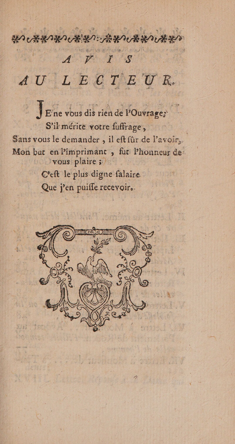 HA CERARA CEE AA AUOT AS | AU ILESTEUR Jare vous dis rien de POuvrage; S'il mérité votre fuffrage, Sans vous le demander , il eft für de l’avoir.. Mon bat enlimprimant , fur Phonneur de: ‘vous plaire 3: C'eft le plus digne falaire Que j'en puilfe recevoire. à ‘\5 A Chain 4 à Al S © % 4