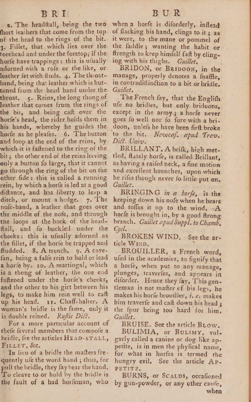 BRI 2. The headftall, being the two fhort leathers that come from the top of the head to the rings of the bit. 3. Fillet, that which lies over the forehead and under the foretop; if the horfe have trappings: this 1s ufually adorned with a rofe or the like, or leather fet with ftuds. 4. The thi oat- band, being that leather which is but- toned from the head band under the throat. 5. Reins, the long thong of leather that comes from the rings of the bit, and being caft over the horfe’s head, the rider holds them in his hands, whereby he guides the horfe as he pleafes. 6. The button and loop at the end of the reins, by whichvit is fattened to the ring of the bit; the other end of the reins having only a button fo large, that it cannot go through the ring of the bit on the other fide: this is called a running rein, by which a horfe is led at a good diftance, and has liberty to leap a ditch, or mount ahedge. 7. The nofe-band, a leather that goes over the middle of the nofe, and through the loops at the back of the head- ftall, and fo buckled under the cheeks: this is ufually adorned as the fillet, if the horfe be trapped and ftudded. 8. Atrench, 9. A cave- fan, being a falfe rein to hold or lead a horfe by. 10. A martingal, which is a thong of leather, the one ead faftened under the horfe’s cheeks, and the other to his girt between his legs, to make him rein well to caft up his head. 13. Chaff-halter. A woman’s bridle is the fame, only it is double reined. Ruftic Did. For a more particular account of thefe feveral members that compofe a bridle, fee the articles HEAD-sTALL, PILuer, sc, In lieu of a bridle the mafters fre- quently ufe the word hand ; thus, for pull the bridle, they fay bear the hand, 'To cleave to or hold by the bridle is the fault of a bad horfeman, who BUR when a horfe is diforderly, inftead of flacking his hand, clings to it 3 ag it were, to the mane or pommel of the faddle; wanting the habit or ftrength to keep himfelf fait by cling- ing with his thighs. Guzllet, BRIDON, or Baipoon, in the manage, properly denotes a fnaffle, in contradiftinction to a bit or bridle, Guillet. The French fay, that the Englith ufe no bridles, but only bridoons, except in the army; a horfe never goes fo well nor fo fure with a bri- doon, unlefs he have been firft broke Newcaf. apud . Did. Univ. eee BRILLANT.A brik, high met- tled, ftately horfe, is called Brillant, as having a raifed neck, a fine motion ansresasient haunches, upon which e rifes though never fo ]i pee g little put on. BRINGING iz a borfe, is the keeping down his nofe when he bears and toffes it up to the wind. -A horfe is brought in, by a good ftrong branch. Guillet apud Suppl. to Chamb. Cyel. BROKEN WIND, ticle WInp. -BROUILLER, a French word, See the ar- a horfe, when put to any manage, plunges, traverfes, and appears in diforder. Hence they fay, This gen- tleman is not mafter of his legs, he makes his horfe brouiller, 7. e, makes him traverfe and caft down his head ; the {pur being too hard for him. BRUISE. See the article BLow. BULIMIA, or Butimy, vule garly calied a canine or dog like ap- petite, isin men the phyfical name, for what in horfes 1s termed the hunery evil. See the article Ap- PETITE, BURNS, or ScaLps, occafioned by gun-powder, or any other canfe, when