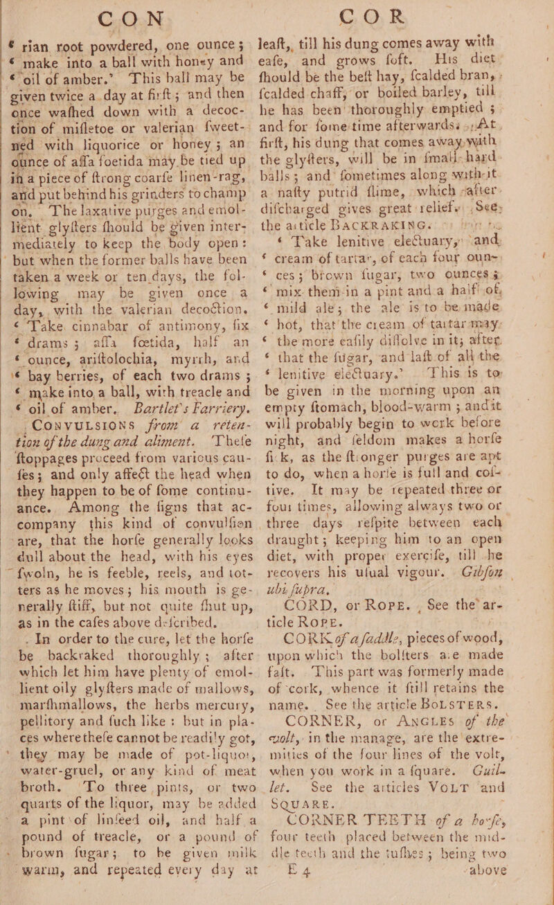 € rian root powdered, one ounce 5 © make into a ball with honey and oil of amber.” This ball may be given twice a.day at firft; and then once wafhed down with a decoc- ‘3 a with liquorice or honey 5 an and put behind his grinders to champ on, The laxative purges and emol- lient glylfters fhould be given inter- mediately to keep the body open: ‘ but when the former balls have been taken.a week or ten.days, the fol- lowing may be given once a day, with the valerian decoction, ¢ Take. cinnabar of antimony, fix | € drams 3 affa foetida, half an ‘ ounce, ariftolochia, myrrh, and ‘6 bay berries, of each two draims ; € make into.a ball, with treacle and € oil of amber. Bartlet’s Farriery. ,Convutsions from a reten- tiou of the dung and aliment. ‘Thele ftoppages proceed from various cau- fes; and only affeét the head when they happen to be of fome continu- ance. Among the figns that ac- company this kind of convulfion are, that the horfe generally looks dull about the head, with his eyes ~f{woln, he is feeble, reels, and tot- ters as he moves; his mouth 1s ge- nerally Riff, but not quite fhut up, as in the cafes above deicribed. . In order to the cure, let the horfe be backraked thoroughly; after which let him have plenty of emol- client oily glyfters made of mallows, marfhmallows, the herbs mercury, pellitory and fuch like: but in pla- ces wherethefe cannot be readily got, * they may be made of pot-liquo, water-gruel, or any kind of meat broth. To three pints, or two quarts of the liquor, may be added a pintsof linfeed oil, and halfa pound of treacle, or a pound of brown fugar;. to be given milk leaft,, till his dung comes away with eafe, and grows foft. His diet {calded chaff, or boiled barley, till he has been’ thoroughly emptied 5 firft, his dung that comes away, wath the glyfers, will be in fmali- hard balls; and’ fometimes along witht the aiticle BACKRAKING. ces; brown fugar, two ounces ¢ mix-theni-in a pint and.a half'.of, mild ale; the ale is to be made hot, that’the cream of tartar may: the more eafily diflolve in it; after. that the fugar, and laft-of all the lenitive eletuary.” This is to be given in the morning upon an empty ftomach, blood-warm ; andit will probably begin to work before night, and {eldom makes a horfe fick, as the ft:onger purges are apt to do, whenahorie is full and col- tive. It may be repeated.three or four times, allowing always two or elie Ra, eae -Ss a draught; keeping him to an open diet, with proper exereife, till .he recovers his ulual vigour. ubt fupra, CORD, or Rope. , See the’ ar- CORK of a faddlz, pieces of wood, upon which the bol{ters aie made faft. This part was formerly made of cork, whence it ftill retains the name. See the article BoLSTERS. CORNER, or ANGLES of the volt, inthe manage, are the extre- mities of the four lines of the volt, when you work in afquare. Guil. let. See the articles VOLT ‘and SQUARE. , CORNER TEETH of a boxfey four teeth placed between the mid- dle teeth and the tufhes; being two Pe a ee