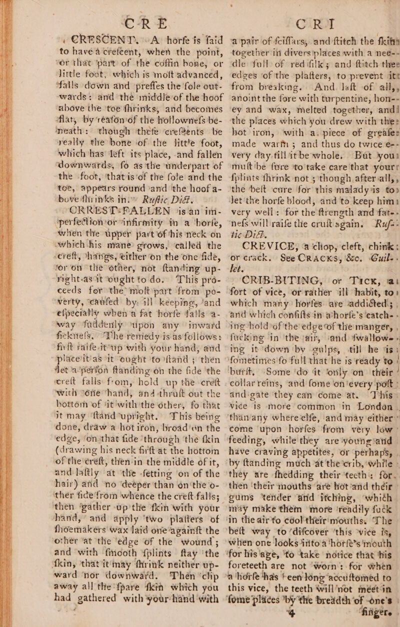 « CRESCENT. ~A. horfe is faid to havea crefcent, when the point, “ér that part of the coffin hone, or little foot, which is moft advanced, ‘falls down and preffes the fole out- wards: and the middleof the hoof above the ‘toe fhrinks, and becoineés flat, by 'réafonof the hollownefs be- neath: though ‘thefe cre@ents be really the bone ‘of the little foot, which has left its place, and fallen downwards, fo as the underpart of the foot, ‘thatis‘of the fole and the toe, appears round ‘and ‘the hoof a- bove fhrinks ini Ruftic Dit. ORREST:PALLEN ‘is'an im- ‘perfection or “infirmity in a ‘horfe, when the upper part lof his neck on ‘which-his nyane grows, ‘called the screft, *hatgs, either on the one fide, for ‘on the other, not ftanding up- right-asit ‘ought todo. This pro- ceeds for the’ molt part from po- verty, caufed by. ill keeping, ‘and efpecially when a fat horfe falls a- way faddenly ‘upon any inward ficknels, The remedy is as follows: firft raife-it up with your hand, and placeiit'as it ought ‘to tand ; then Jet a-perfon ftanding on the fide ‘the wcre{t falls from, hold up the -creft with “éfie hand, and -thraft out the bottom of ‘it'with'the other, fo that it may ‘ftand upright. This being done, draw a hot iron, broad'«n the edge, ‘on:that fide ‘through the fkin (drawing his neck firt at the hottom of the ereft, then-in the middle of it, and laftly at ‘the -fetting ‘on of the hair) and ‘no ‘deeper than on'the o- ther fide from whence the creft- falls; then ‘gather -up’the fkin with your hand, and apply ‘two platters of fhoemakers wax laid one‘againft the other ‘at the ‘edge of the wound ; and with fincoth {plints ftay ‘the fkin, that it may fhrink neither up- ward ‘nor downward. Thén ‘chip away all the {pare fkin which you had gathered with your hand ‘with together in divers places with a nee-- dle full of redifilk; and ftitch thee edges ‘of 'the platters, to prevent itt from breaking. And. laft of all,, anoint the fore with turpentine, hon-- ey and wax, melted together, and! the places which you drew with the: hot iron, ‘with a. piece of greafes made wart; and thus do twice e-- very day fillatbe whole. But your multibe fure to'take care that yourr fplints fhrink not 5 though after vall,, the belt cure for this malady is to» very well: for the ftrength and fate- nefs will raife the cruft again. -Ru/s- tic DiGi. : | CREVICE, &amp;@ chiop, cleft, chink: let. : , CRIB-BITING, or Tick, a1 fort of vice, or rather il habit, to: which many’ horfés are addiéted); | and which confilts in ahorfe’s ‘catch- » ing -holdof the edge of the manger, , fucking in ‘the ‘air, ‘and fwallowe » ing it ‘down by gulps, ti}l he ds: fometimes'fo full that he is ready to ! burit, Some ‘do it ‘only on ‘their ’ collarreins, and fome on'every pot : dndigate ‘they can come at. This» vice is more common in London | than/any whereelfe, and may either” come upon horfes from very low’ feeding, while they are ‘young:atid | have craving appetites, or perhaps, . by ftanding much ‘at the crib, ‘while » they are fhedding their teeth: for. then ‘their mouths ‘are hot-and théir gums ‘tender ‘and itching, “whith may make them ‘more ‘readtly fuck beit way to ‘difcover ‘this vice is, when one looks itito a ‘horfe’s ‘mouth ‘for his ‘age, ‘to ‘take notice that ‘his foreteeth are not ‘Worn: for when ‘a hoife has teen ling ‘accu ftomed to this vice, the teeth Wwill’not méetin fome places by the breadth ‘of -one’s | 4 fingers.