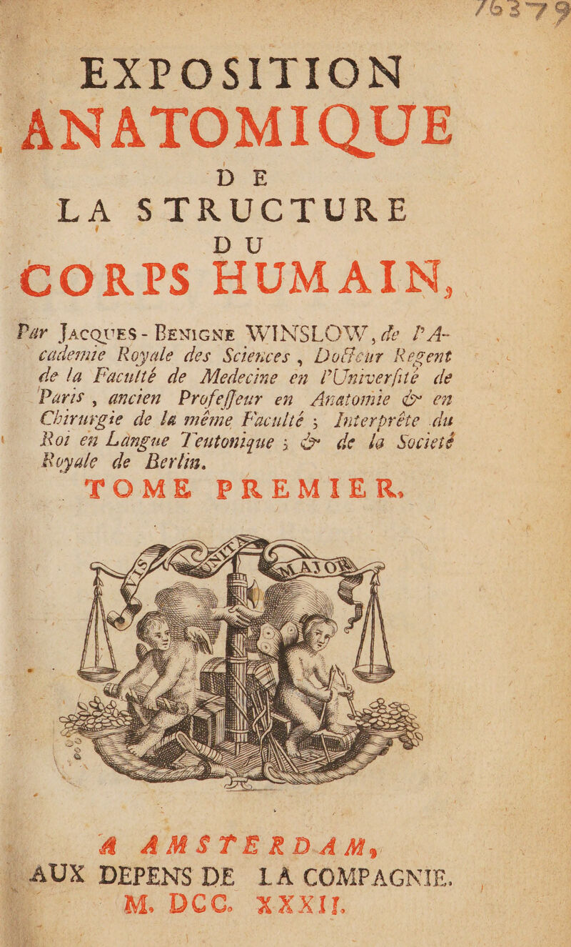 ÉRER LA STRUCTURE Par JACQUES - BENIGNE WINSLOW , de PA- cademie Royale des Sciences, Doffcur Regent de la Faculté de Medecine en l'Univerfié de Paris , ancien Profeffleur en Anatomie ©* en Chirurgie de la même Faculté ; Interbrête du ‘ Ror en Langue Teutonique ; & de la Societé Royale de Berlin. TOME PREMIER, à 4 AMSTERDAM, : AUX DEPENS DE LA COMPAGNIE. g c M, DCC. XXXIT. } }
