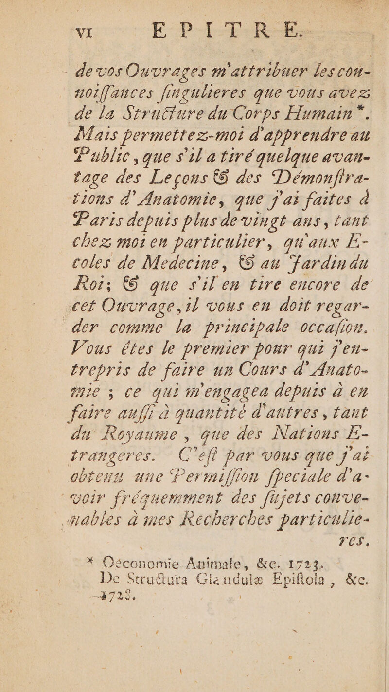 . EPITRE. - devos Ouvrages m PIC les con- noiffauces fingulieres que vous avez de la Strufure du Corps Humain *. Mais permettez-moi d'apprendre au Public, que s'il a tiré quelque avan- rage des Leçons &amp;@ des Démonfira- tions d’ Anatomie, que j'ai faites à Paris depuis plus de vingt aus, tant chez moten particulier, qu'aux E- coles de Medecine, © au Fardinau cet Ouvrage,il vous en doit r'egar- der comme la principale occafion. Vous êtes le premier pour qui j'eu- trepris de faire un Cours d’Anato- ge 3 ce qui 7 engagez depuis à en CA aufli à quantité d'autres, tant u Royaume, que des Nations Er Granger 7 at 5 > f par vous que j'ai obtenus une Permiflion fpeciale d'a- voir fréquemment des fijets conve- ables à mes Recherches particulie- res. Ode nomie. Auimale, KE. 1723. De Struftura Glendulæ Epiflola, &amp;e. 872$.