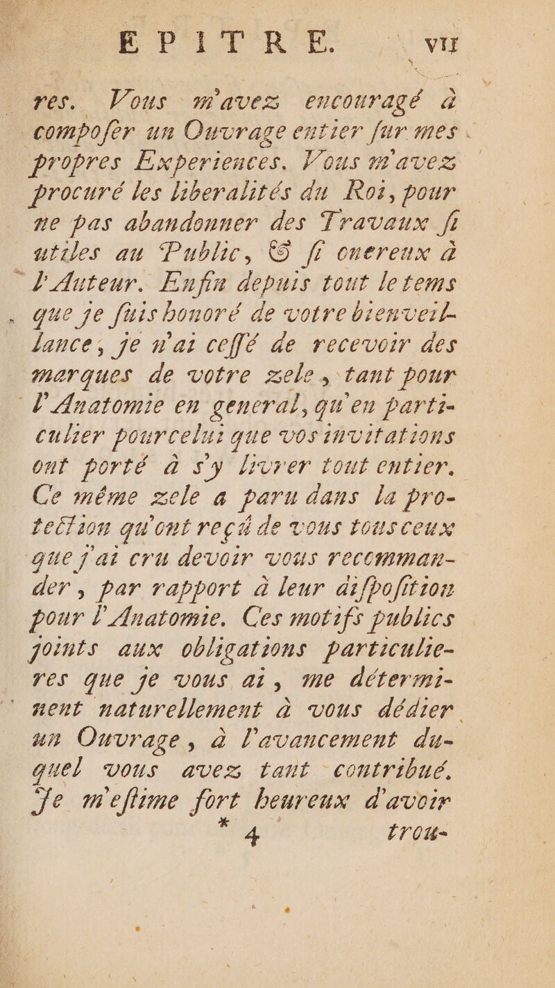PPITRE ru res. Vous mavez encouragé à compofèr un Ouvrage entier fur mes. propres Experiences. Vous mavez procuré les liberalités du Ros, pour te pas abandonner des Travaux Ji utiles au Public, © fi cnereux à L'Auteur. Enfin depuis tout le tems que je fiis bonoré de votre bienvezl. lance, je n'ai ceffé de recevoir des marques de votre xele, tant pour l'Anatomie en general, qu'en parti culier pourcel: que vos INVITALIONS ont Porté à sy livrer tout entier. Ce inême zele à paru à dans la pro- teilion gw'ont reçé de vous tOUS Ceux que j'ai Cru devoir Vous TecCMmMan- der, par rapport à leur difpofition pour l'Anatomie. Ces motifs publics joints aux oblications particulie- Tes que je Vous ai, Me déterrmi- ñent naturellement à vous dédier ur Ouvrage, à l'avancement du- quel vous avez tant contribué, Je meflime fort beureux d'avoir
