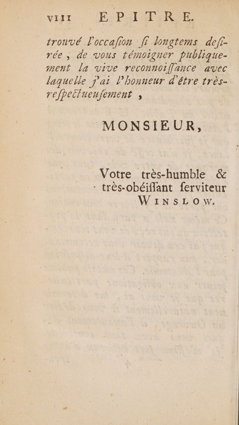 vit EPA _tronvé l'occafion fi longtems def rée , de vous témoigner publique- nent la vive reconnoiÎlance avec laquelle j'ai l'honneur d'être très- refpeifueufement , MONSIEUR, Votre très-humble &amp; - trés-obéiffant ferviteur WINsLOw.