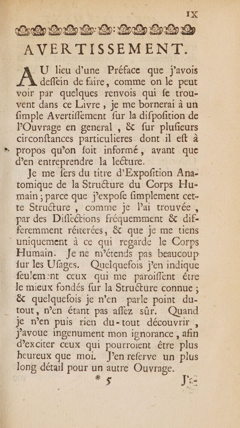 à D) CZ U lieu d'une Préface que j'avois deflein de faire, comme on le peut voir par quelques renvois qui fe trou- vent dans ce Livre , je me bornerai à un fimple Avertiflement fur la difpofition de POuvrage en general , &amp; fur plufieurs circonftances particulieres dont 1l eft à propos qu’on foit informé, avant que den entreprendre la lecture. Je me fers du titre d'Expoftion Ana- tomique de la Struéture du Corps Hu- main ; parce que jexpofe fimplement cet- te Structure , comme je lai trouvée, par des Difléétions fréquemment &amp; dif- feremment réiterées, &amp; que je me tiens uniquement à ce qui regarde le Corps Humain. Jene nyétends pas beaucoup {ur les Ufages. Queclquefois j'en indique feulem:nt ceux qui me paroiflent être le mieux fondés fur la Structure connue ; &amp; quelquefois je n’en parle point du- tout, n’en étant pas afléz sûr. Quand je n’en puis rien du-tout découvrir , J'avoue ingenument mon ignorance , afin dexciter Ceux qui pourroient être plus heureux que moi. J’enreferve un plus long détail pour un autre Ouvrage. 7e =
