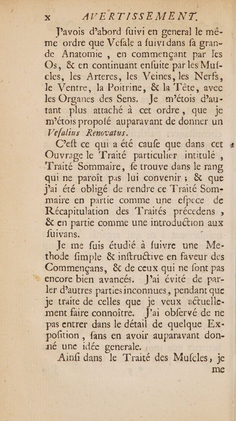 L ; x AVERTISSEMENT. Pavois d’abord fuivi en general le mé- me ordre que Vefale a fuividans fa gran- de Anatomie , en commençant par Îes Os, &amp; en continuant enfuite par les Mul- cles, les Arteres, les Veines, les Nerfs, Je Ventre, la Poitrine, &amp; la Tête, avec les Organes des Sens. Je m’étois d’au- tant plus attaché à cet ordre, que je métois propolé auparavant de donner un Vefalius Renovatus. C’eft ce qui a été caufe que dans cet Ouvrage le Traité particulier intitulé , Traité Sommaire, fe trouve dans le rang qui ne paroît pas lui convenir ; &amp; que jai été obligé de rendre ce Traité Som- maire en partie comme une eflpece de Récapitulation des ‘Traés précedens ;, &amp;t en partie comme une introduction aux fuivans. j Je me fuis étudié à fuivre une Me- thode fimple &amp; inftructive en faveur des Commençans, &amp; de ceux qui ne fent pas encore bien avancés. J’ai évité de par- ler d’autres partiesinconnues, pendant que je traite de celles que je veux actuelle- ment faire connoître. J'ai obfervé de ne pas entrer dans le détail de quelque Ex- pofition , fans en avoir auparavant don- né unc idée generale. Ainfi dans le Traité des Mufcles, je me