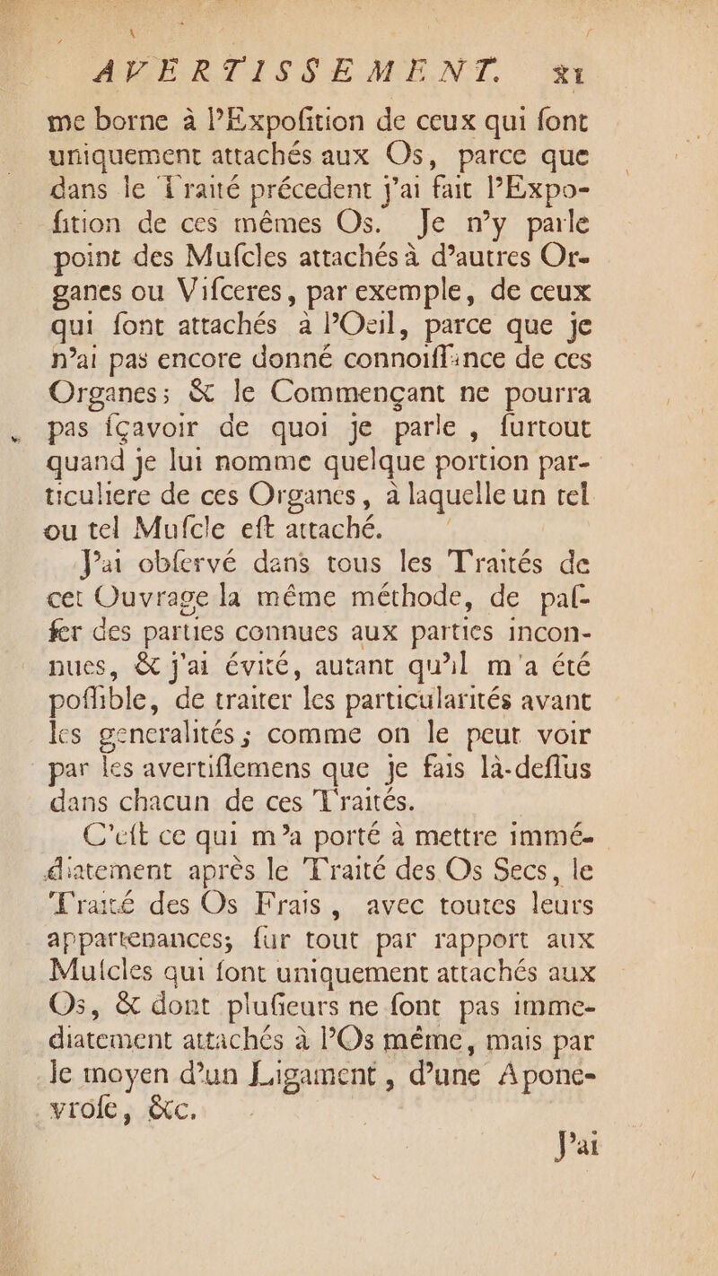 ALÉELRTISSEMENT me borne à PExpofition de ceux qui font uniquement attachés aux Os, parce que dans le { raté précedent j'ai fait PExpo- fition de ces mêmes Os. Je n’y parle point des Mufcles attachés à d’autres Or- gances ou Vifceres, par exemple, de ceux qui font attachés a l’Ocil, parce que je n’ai pas encore donné connoiffince de ces Organes; &amp; le Commençant ne pourra pas {çavoir de quoi je parle, furtout quand je lui nomme quelque portion par- ticuhere de ces Organes, à laquelle un tel ou tel Mufcle eft attaché. Jai obfervé dans tous les Traités de cet Ouvrage la même méthode, de pal- fer des parties connues aux parties Incon- nues, &amp; j'ai évité, autant qu’il m'a été pofhble, de traiter les particularités avant les gencralités ; comme on le peut voir dans chacun de ces Traités. C'eit ce qui m’a porté à mettre immé- Traité des Os Frais, avec toutes leurs appartenances; fur tout par rapport aux Muicles qui font uniquement attachés aux Os, &amp; dont plufeurs ne font pas imme- diatement attachés à Os même, mais par Je moyen d’un Ligament , d’une À ponc- vrofe, &amp;c. Pai