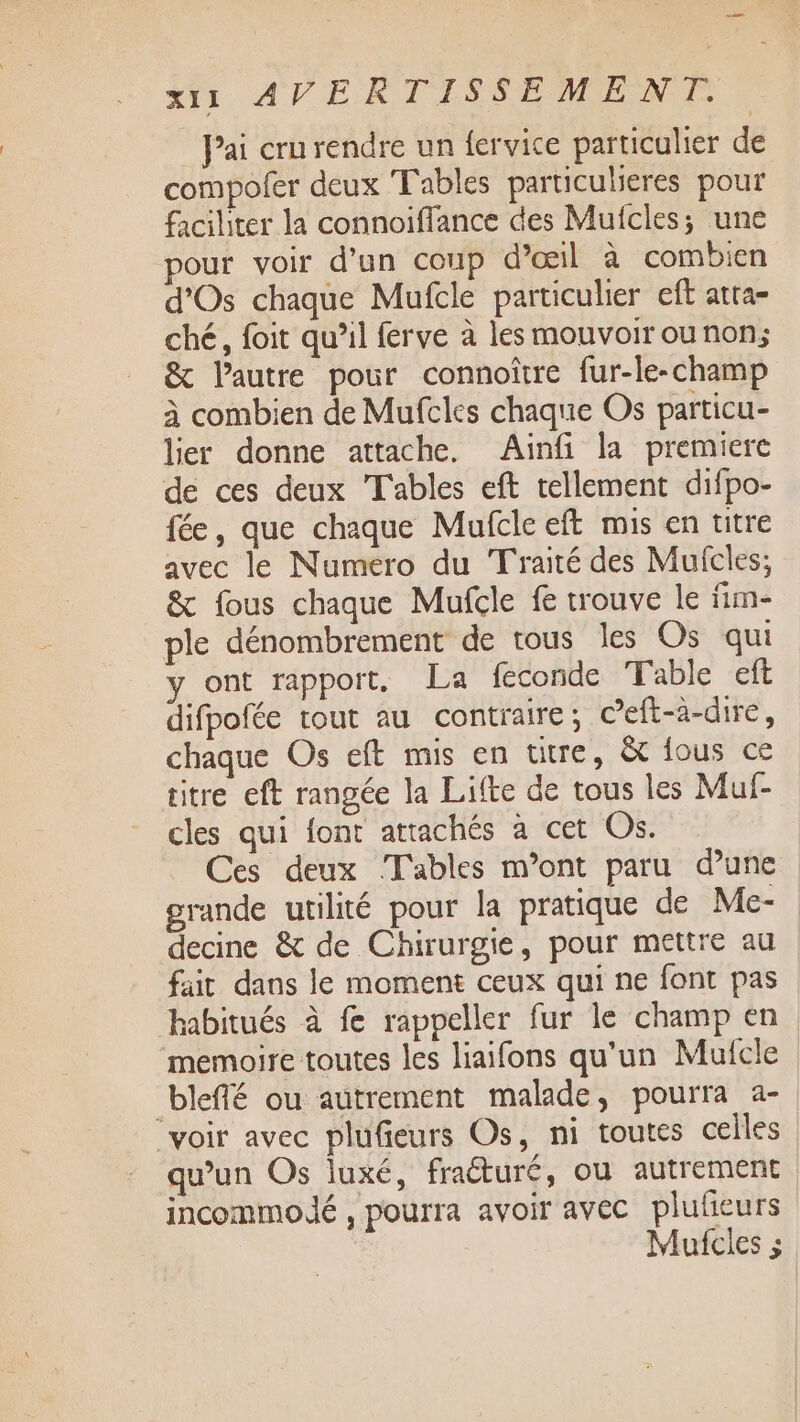 tir, AVE RTS SE MPENNE Pai cru rendre un fervice particulier de compofer deux Tables particulieres pour faciliter la connoiffance des Mufcles; une our voir d’un coup d'œil à combien d'Os chaque Mufcle particulier eft atta- ché, foit qu’il ferve à les mouvoir ou non; &amp; l’autre pour connoîïtre fur-le-champ à combien de Mufcles chaque Os particu- lier donne attache. Ainf la premiere de ces deux Tables eft tellement difpo- fée, que chaque Mufclc ef mis en titre avec le Numero du Traité des Mufcles; &amp; fous chaque Mufcle fe trouve le fim- ple dénombrement de tous les Os qui y ont rapport, La féconde Table eft difpofée tout au contraire; Ceft-à-dire, chaque Os eft mis en utre, &amp; fous ce titre eft rangée la Lifte de tous les Muf- cles qui font attachés à cet Os. Ces deux Tables m'ont paru d’une grande utilité pour la pratique de Me- decine &amp; de Chirurgie, pour mettre au fair dans le moment ceux qui ne font pas habitués à fe rappeller fur le champ en memoire toutes les liaifons qu'un Mufcle bleffé ou autrement malade, pourra a- “voir avec plufieurs Os, ni toutes celles qu’un Os luxé, fraéturé, ou autrement incommoldé , pourra avoir avec plufieurs Mufcles ;