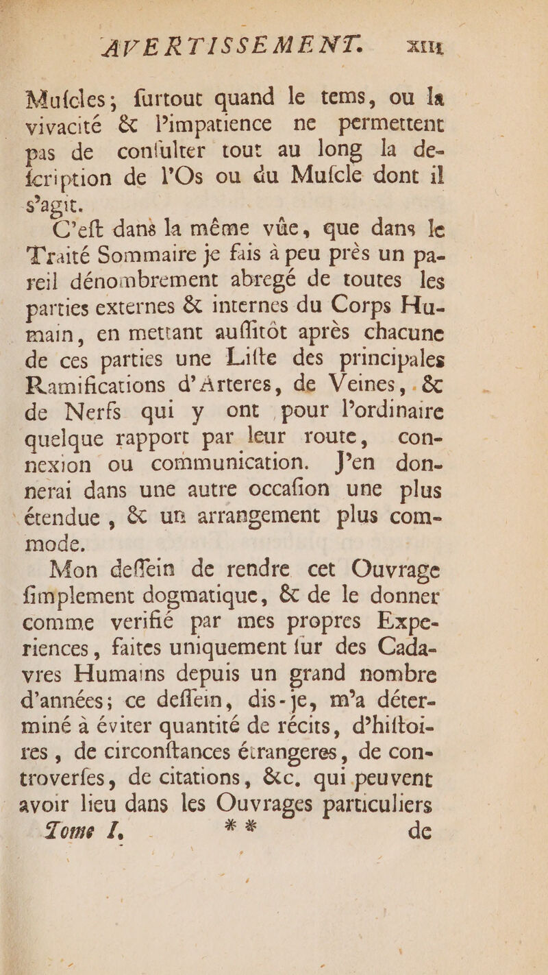 Mulcles; furtout quand le tems, ou Is vivacité &amp; limparience ne permettent pas de confulter tout au long la de- fcription de l’Os ou éu Muicle dont il s’agit. C'eft dans la même vüe, que dans le Traité Sommaire je fais à peu près un pa- reil dénombrement abregé de toutes les parties externes &amp; internes du Corps Hu- main, en mettant auffitot après chacune de ces parties une Lulte des principales Ramifications d’Arteres, de Veines, . &amp; de Nerfs qui y ont pour lordinaire quelque rapport par leur route, con- nexion ou communication. J’en don- nerai dans une autre occafion une plus étendue , &amp; un arrangement plus com- mode. | Mon deflein de rendre cet Ouvrage fimplement dogmatique, &amp; de le donner comme verifié par mes propres Expe- riences, faites uniquement {ur des Cada- vres Humains depuis un grand nombre d'années; ce deflein, dis-je, m’a déter- miné à éviter quantité de récits, d’hiftoi- res , de circonftances éirangeres, de con- troverfes, de citations, &amp;c, qui peuvent avoir lieu dans les Ouvrages particuliers Tome IL, : de