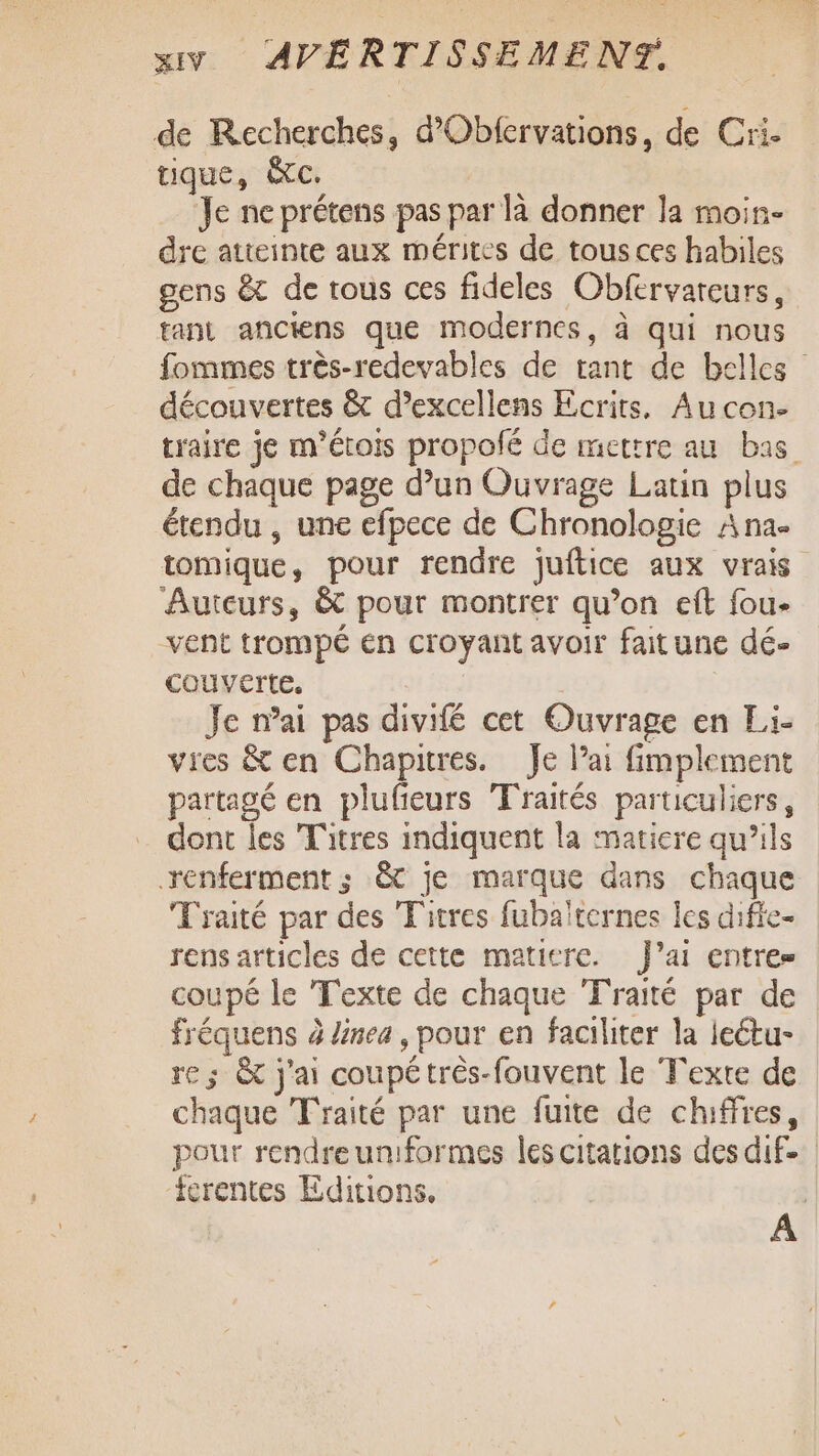 de Recherches, d’Oblervations, de Cri. tique, &amp;c. Je ne prétens pas par là donner la moin- dre atteinte aux mérites de tous ces habiles gens &amp;t de tous ces fideles Obfervareurs, tant anciens que modernes, à qui nous fommes très-redevables de tant de belles découvertes &amp; d’excellens Ecrits, Au con- traire je m'étois propolfé de mettre au bas de chaque page d’un Ouvrage Latin plus étendu , une efpece de Chronologie A na- tomique, pour rendre juftice aux vrais Auteurs, &amp; pour montrer qu’on et fou- vent trompé En croyant avoir faitune dé- couverte. Je nai pas divifé cet Ouvrage en Li- vres &amp; en Chapitres. Je Pai fimplement partagé en plufieurs Traités particuliers, dont les Titres indiquent la matiere qu’ils renferment ; &amp; je marque dans chaque Traité par des Titres fubaïternes les difie- rens articles de cette matiere. J’ai entres coupé le Texte de chaque Traité par de fréquens à linea , pour en faciliter la leétu- re; &amp; j'ai coupétrès-fouvent le Texte de chaque Traité par une fuite de chiffres, pour rendre uniformes les citations des dif. icrentes Editions. he