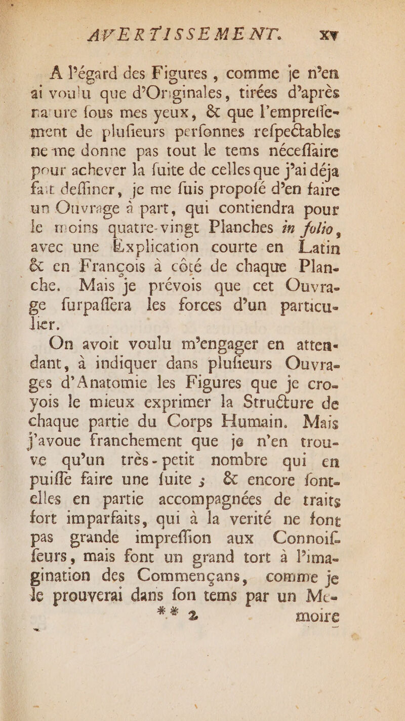 A l'égard des Figures , comme je n’en ai voulu que d’Originales, tirées d’après _raïure fous mes yeux, &amp; que l’empreile- ment de plufieurs perfonnes refpectables ne me donne pas tout le tems néceflaire pour achever la fuite de celles que jai déja fait deflincr, je me fuis propoié d’en faire un Ouvrage à part, qui contiendra pour le moins quatre-vingt Planches #7 foio, avec une Explication courte en Latin &amp; en François à côté de chaque Plan. che. Mais je prévois que cet Ouvra- ge furpafitra les forces d’un particu- lier. | On avoit voulu m’engager en atten- dant, à indiquer dans pluñeurs Ouvra- ges d’Anatomie les Figures que je cro- yois le mieux exprimer la Struéture de chaque partie du Corps Humain, Mais j'avoue franchement que je n’en trou- ve qu'un très-petit nombre qui en puiffe faire une fuite ; &amp; encore font- elles en partie accompagnées de traits fort imparfaits, qui à la verité ne font pas grande impreffion aux Connoif. feurs, mais font un grand tort à l’ima- gination des Commençans, comme je Je prouverai dans fon tems par un Mc. ia moire .