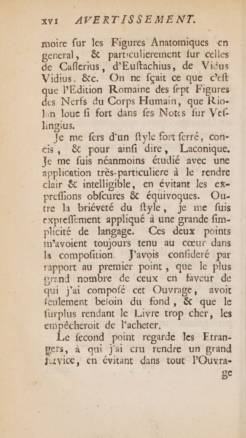 moire fur les Figures Anatomiques en gencral, &amp; particulierement fur celles de Cañlerius, d’Euftachius, de Vidus Vidius, &amp;c. On ne fçait ce que ceft que l'Edition Romaine des fept Figures des Nerfs du Corps Humain, que Rio- Jin loue fi fort dans fes Notes fur Vet- lingius. fe me fers d'un ftyle fort ferré, con- is, @&amp; pour ainfi dire, Laconique. Je me fuis néanmoins étudié avec une application très-particuliere à le rendre chair &amp; intelligible, en évitant les ex- preflions obfcures &amp; équivoques. Ou- tre la briéveté du flyle, je me fuis expreflement appliqué à une grande fim- plicité de langage. (Ces deux points im’avoient toujours tenu au cœur dans la compofition. J'avois confideré par rapport au premier point, que le plus orand nombre de ceux en faveur de qui j'ai compolé cet Ouvrage, avoit feulement beloin du fond, &amp; que le füurplus rendant le iavre trop cher, les empêcheroit de lacheter, Le fecond point regarde les Etran- pers, à qui j'ai cru rendre un grand LEvice, en évitant dans tout l’Ouvra- ge