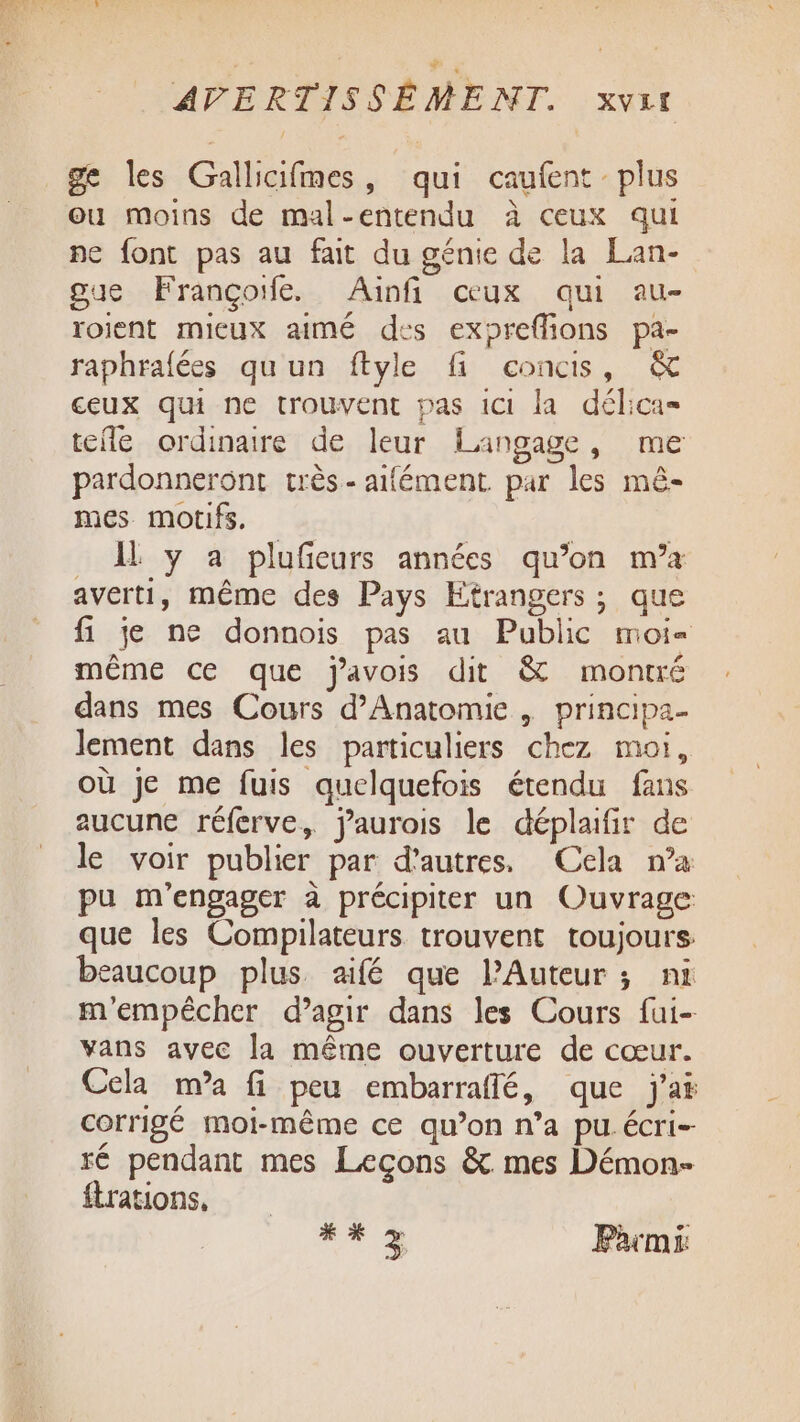 ge les Gallicifmes, qui caufent plus ou moins de mal-entendu à ceux qui pe font pas au fait du génie de la Lan- gue Françoife. Ainfi ceux qui au- roient micux aimé des expreflions pa- raphrafées qu'un ftyle fi concis, &amp; ceux qui ne trouvent pas 1Ct la délica= tele ordinaire de leur Langage, me pardonneront très-aifément par les mê- mes motifs. . A y a plufeurs années qu’on m'a averti, même des Pays Etrangers; que fi je ne donnois pas au Public moi même ce que javois dit &amp; montré dans mes Cours d’Anatomie | principa- lement dans les particuliers chez moi, où je me fuis quelquefois étendu fans aucune réferve, jaurois le déplaifir de le voir publier par d’autres. Cela n’a pu m'engager à précipiter un Ouvrage que les Compilateurs trouvent toujours beaucoup plus aifé que l’Auteur ; ni m'empêcher d’agir dans les Cours fui- vans avec la même ouverture de cœur. Cela m’a fi peu embarraffé, que j'a corrigé moi-même ce qu’on n’a pu. écri- ré pendant mes Leçons &amp;. mes Démon- ftrations, RE Parmi