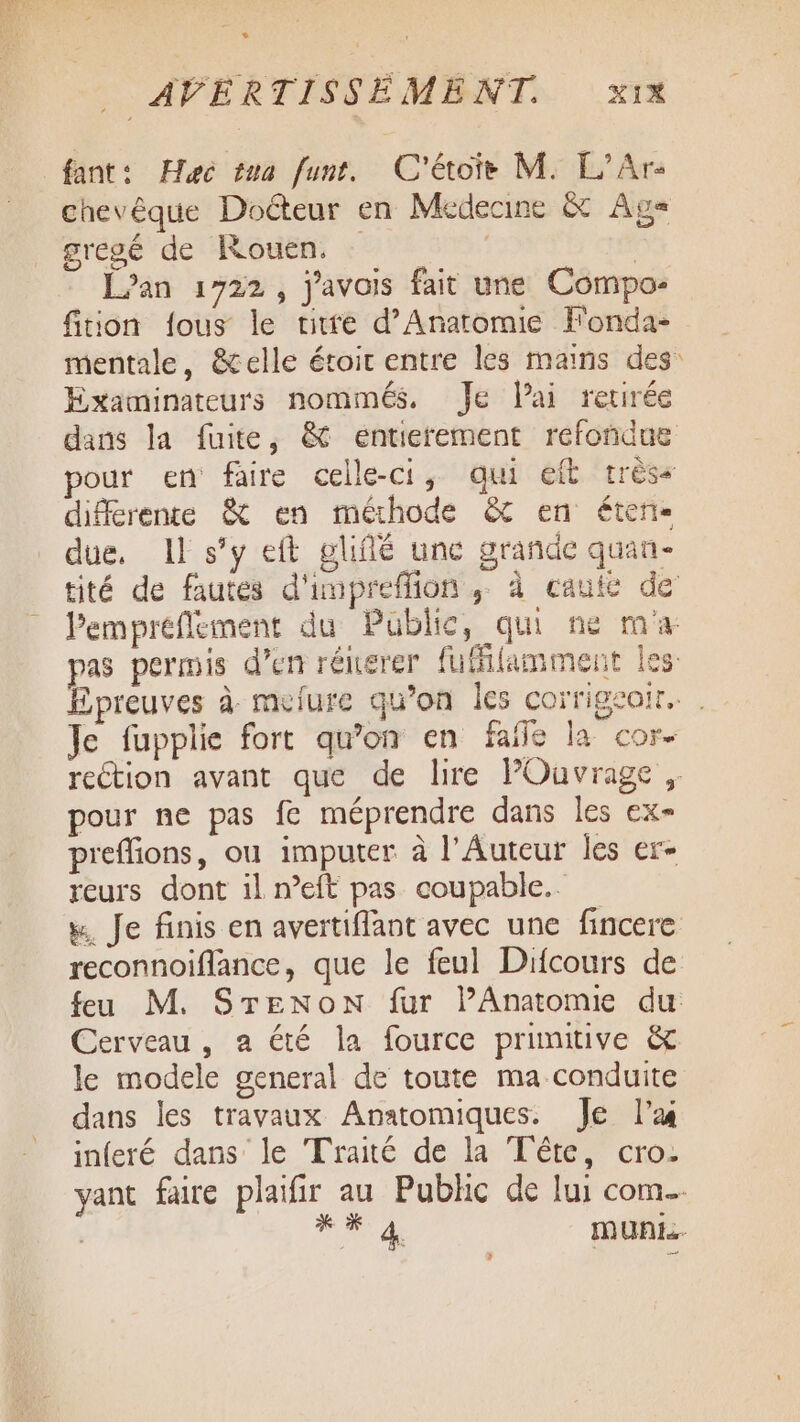 fant: Hec tua funt. C'étoie M. L'Ar- chevêque Docteur en Medecine &amp; Age sregé de Rouen: + | Lan 1722, j'avais fait une Compo- fition fous le titfe d’Anaromie Fonda- Examinateurs nommés. Je lai retirée différente &amp; en méthode &amp; en éten- due, Il s’y eft gliffé une grande quan- pour ne pas fe méprendre dans les ex- preflions, ou imputer à l’Auteur les er- reurs dont il neft pas coupable. Kw. Je finis en avertiffant avec une fincere Cerveau, a été la fource primitive &amp; dans les travaux Anatomiques. Je l'a inferé dans le Traité de la Tête, cro- d