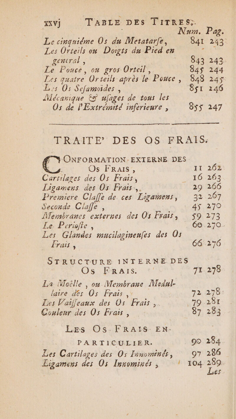 | Num. Pag. Le cinquiéme Os du Metatarfe, 841 243. Les Orteils ow Doigts du Pied en +52 general, PO dD2 40: Le Pouce, on gros Orteil, 8A4$ 244 Les quatre Orteils après le Pouce , 848 245$ Less Os Sefamoides , 8$I 146 Mécanique ÊS ufages de tous les Os de PExtrémité inferieure , 8ss 247 Lis: Os FRAIS, Cartilages des Os Frais, Ligamers des Os Frais. Premiere Claffe de ces Ligamens, Seconde Clafe , DMersbranes externes des Os Frais, Le. Periffe, Frais, Os FRaAïIS. La Moëlle , ou Membrane Medal. laire des Os Frais ,. Les Vaifjeaux des Os Frais,. Couleur des Os Frais, _ Les Os:FRAIS: EN- PARTICULIER. Les Cartilages des Os Finominés, Ligamens des Os Innominés , 72 72 9© 97 262. 263 266 267 270 273 20. 284. 286