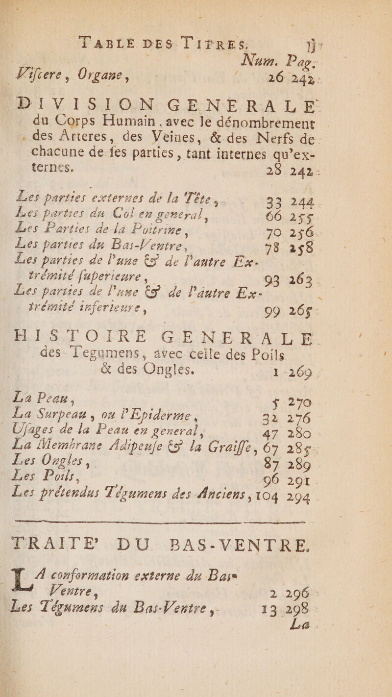 _ TABLE DES Tifres. D [2x Nu. Pag: 26 242: Fifiere, Organe, 4 DIV I SIOIN:-GE NE R:A LE: du Corps Humain , avec le dénombrement . des Ârteres, des Veines, & des Nerfs de chacune de fes parties , tant internes qu’ex- ternes. 28.242: Les parties externes de la Téte,. 33 244 Les parties dn Col en general, 66 2$$ Les Parties dela Poitrine, 70 256. Les parties dn Bas-Ventre, 78 258 Les parties de l'une &S de l'antre Ex- trémité fuperieure, 93 263. Les parties de lue ES de l'autre Ex- ï _ trémité inferienre, 09 26$ HLÉTOIRÉ GENERALE des. l'egumens, avec ceile des Poils & des Ongles. 1 269 La Peau, $ 270 La Surpeau , ou PEpiderme, 32 276 _ Ufages de la Peau en general, 47 280 La Membrane Adipeuje &S la Graifle, 67 285$: Les Ongles, 87 289 Les Pois, 96 291 Les prétendus Tézumens des Anciens ,104 294 TRAITE DU BAS-VENTRE, D 7 conformation externe du Base Ventre, 2 296 : Les Tégumens du Bas-Ventre,. 13 se 4: