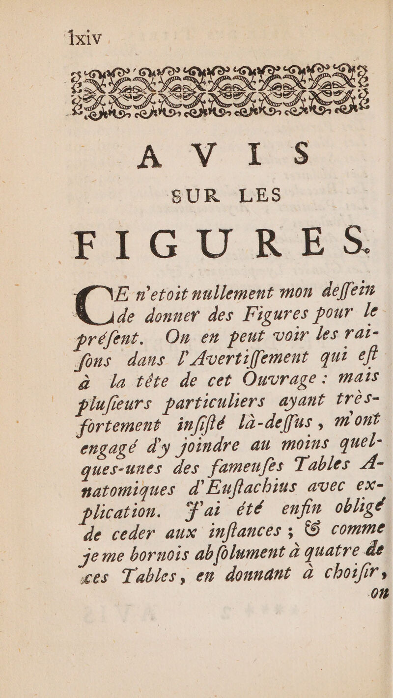 SUR LES FIGURES E n’etoit nullement mon deffein M ude donner des Figures pour le préfent. On en peut voir les rat- fons dans l'Avertifement qui eff à la téte de cet Ouvrage: mais plufieurs particuliers ayant très- fortement infilé là-deffus, m'ont engagé d'y joindre au moins quel- ques-unes des fameufes Tables À- natomiques d'Euflachius avec ex- plication. ai été enfin obligé de ceder aux inflances ; © comme jeme bornois ab[olument à quatre de ces Tables, en donnant à chojirs 0%