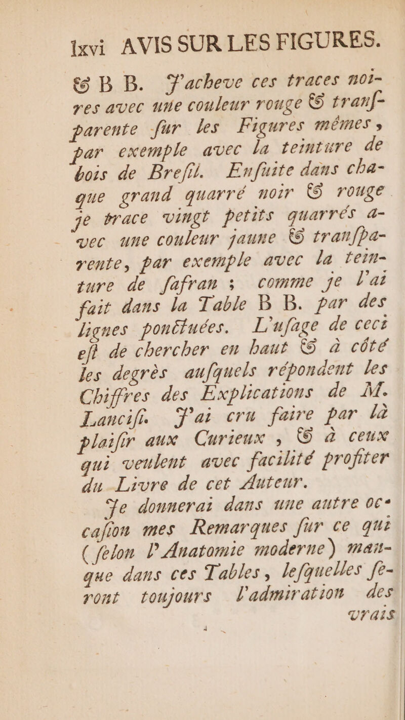 8 BB. Y'acheue ces traces noi- res avec une couleur rouge & tranf- parente fur les Figures mêmes » par exemple avec la terntüre de bois de Bref. Enfuite dans cha- que grand quarré no! € rouge. je brace Vingt petits quarrés 4- vec une couleur jaune €S tranfpa- rente, par exemple avec la lein- qure de fafran 3 comme je l'ai fait dans la Table B B. par des lignes pontfuées. L'ufage de cect ef} de chercher en baut © à côté Jes degrès aufquels répondent les Chiffres des Explications de M. Lancif. Jai cru faire par la plaifir aux Curieux ; © à Ceux qui veulent avec facilité profiter du Livre de cet Auteur. Je donnerai dans une autre 06* calion mes Remarques für ce qui ( felon P Anatomie moderne) mañ- que dans ces Tables, lefquelles fè-, ront toujours l'admiration des, Vrais)