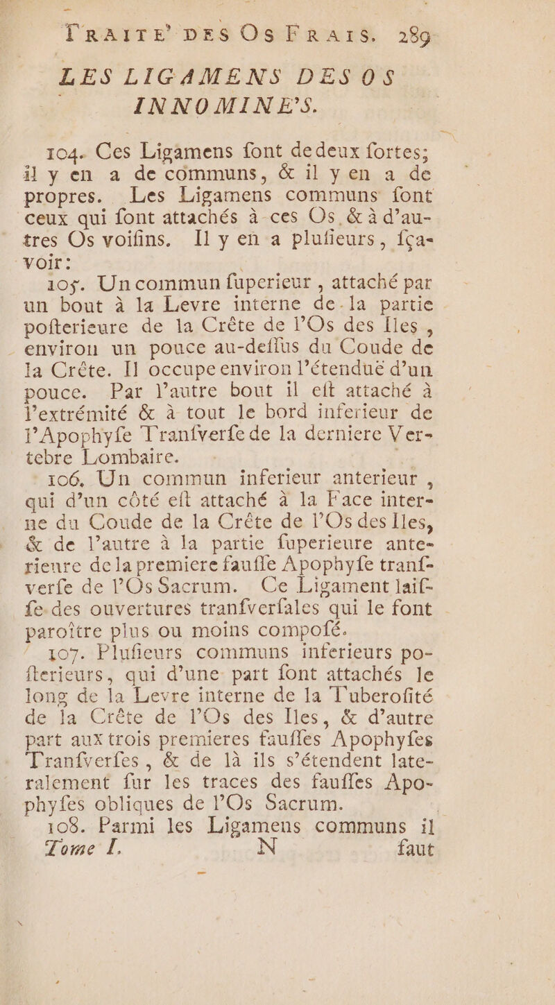 Ps TRAITE DES Os FRaAïrS. 289 LES LIGAMENS DES OS INNOMINES. 104. Ces Ligamens font de deux fortes; il y en a de communs, &amp; il yen a de propres. Les Ligamens communs font ceux qui font attachés à ces Os, &amp; à d’au- tres Os voifins. Il y en a plufieurs, f{ça- voir: 10$. Un commun fuperieur , attaché par un bout à 14 Levre intérne dela partie pofterieure de la Crête de l’Os des Iles, environ un pouce au-deflus du Coude de la Crête. Il occupe environ l’étendueë d’un pouce. Par l’autre bout il eft attaché à l’extrémité &amp; à tout le bord inferieur de l’Apophyfe Tranfverfe de la derniere Ver- tebre Lombaire. % 106, Un commun inferieur anterieur , qui d’un côté et attaché à la Face inter- ne du Coude de la Crête de l’Os des Iles, &amp; de l’autre à la partie fuperieure ante- rienre de la premiere faufle Apophyfe tranf- verfe de l’Os Sacrum. Ce Ligament laif- fe. des ouvertures tranfverfales qui le font paroître plus ou moins compofé. 107. Plufieurs communs inferieurs po- fterieurs, qui d’une part {ont attachés le long de la Levre interne de la T'uberofité de, da: Crête de. l'Os.des Îles, .&amp; d'autre part aux trois premieres faufles Apophyfes Tranfverfes , &amp; de là ils s’étendent late- ralement fur les traces des faufles Apo- phyfes obliques de l’Os Sacrum. : 103. Parmi les Ligamens communs il Tome L. N faut