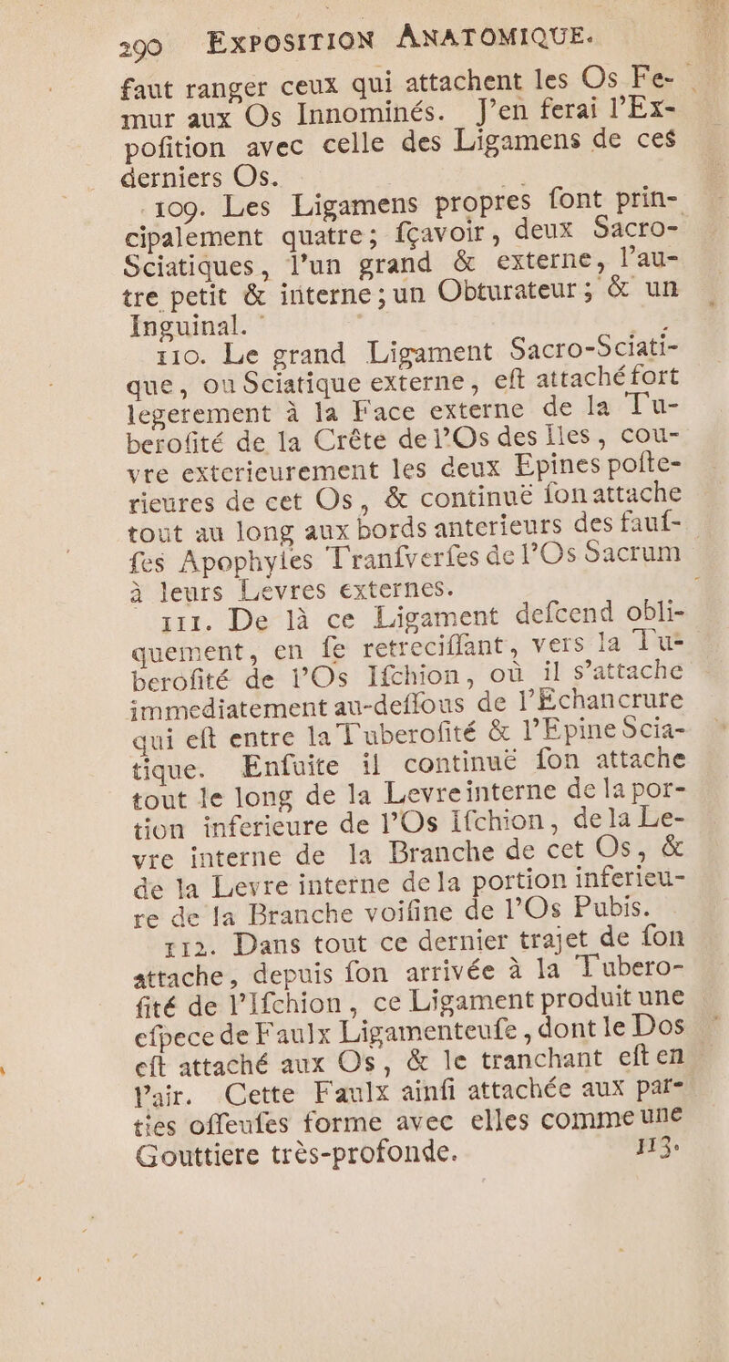 faut ranger ceux qui attachent les Os Fe- 3 mur aux Os Innominés. J'en ferai l’Ex> poñition avec celle des Ligamens de ces derniers Os. je 109. Les Ligamens propres font prin- cipalement quatre; fçavoir, deux Sacro- Sciatiques, l’un grand &amp; externe, l’au- tre petit &amp; interne ; un Obturateur ; &amp; un Inguinal. Ù rio. Le grand Ligament Sacro-Sciati- que, Ou Sciatique externe, eft attachéfort legerement à la Face externe de la Tu- berofité de la Crête de l’Os des iles, cou- vre exterieurement les deux Epines polte- rieures de cet Os, &amp; continuë fonattache tout au long aux bords anterieurs des fauf- fes Apophyles Tranfverfes de POS Sacrum à leurs Levres externes. 3 111. De là ce Ligament defcend obli- quement, en Îe retreciflant, vers la Tu berofité de l’Os Ifchion, où il s’attache immediatement au-deffous de l’Échancrure qui eft entre la T'uberofité &amp; l’'Epine Scia- tique. Enfuite ïl continuë fon attache tout le long de la Levreinterne de la por- tion inferieure de l’'Os Ifchion, dela Le- vre interne de la Branche de cet Os, &amp; de la Levre interne de la portion inferieu- re de a Branche voifine de l’Os Pubis. 112. Dans tout ce dernier trajet de fon attache, depuis fon arrivée à la T'ubero- fité de l’Ifchion, ce Ligament produit une cfpece de Faulx Ligamenteufe, dont le Dos eft attaché aux Os, &amp; le tranchant eften Vair. Cette Faulx ainfi attachée aux par= ties offeufes forme avec elles comme une Gouttiere très-profonde. 113:
