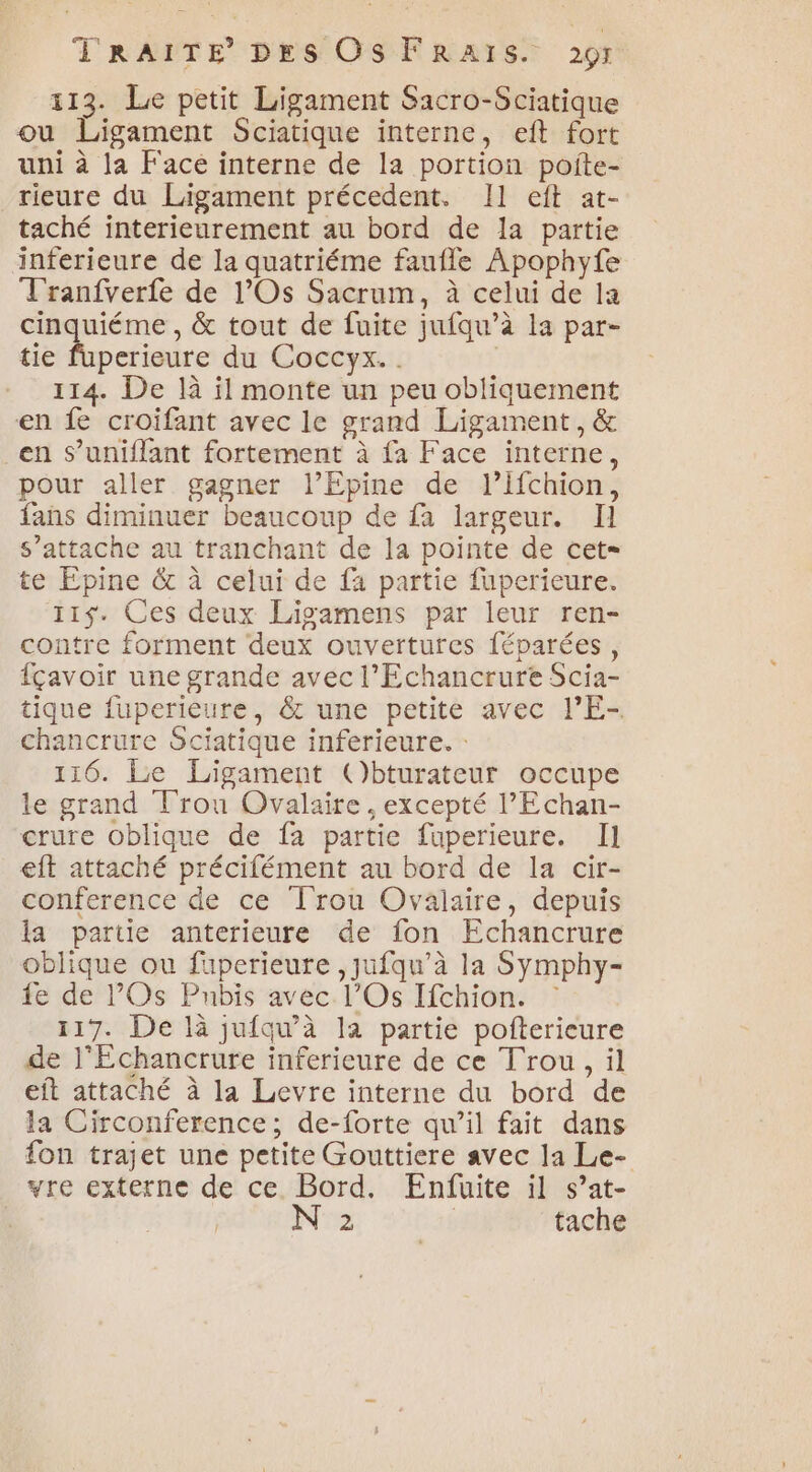 113. Le petit Ligament Sacro-Sciatique ou Ligament Sciatique interne, eft fort uni à la Face interne de la portion poîite- rieure du Ligament précedent. Il eft at- taché interieurement au bord de la partie inferieure de la quatriéme faufle Apophyfe Tranfverfe de l’Os Sacrum, à celui de la cinquiéme , &amp; tout de fuite jufqu’à la par- tie fuperieure du Coccyx.. 114. De là il monte un peu obliquement en fe croïifant avec le grand Ligament, &amp; _en Ss’uniflant fortement à fa Face interne, pour aller gagner l’Epine de l’ifchion, fans diminuer beaucoup de fa largeur. Il s’attache au tranchant de la pointe de cet te Epine &amp; à celui de fa partie fuperieure. 115$. Ces deux Lisgamens par leur ren- contre forment deux ouvertures féparées, fçavoir une grande avec l’Echancrure Scia- tique fuperieure, &amp; une petite avec l’E- chancrure Sciatique inferieure. : 116. Le Ligament ()bturateur occupe le grand Trou Ovalaire , excepté l’'Echan- crure oblique de fa partie fuperieure. Il eft attaché précifément au bord de la cir- conference de ce Trou Ovalaire, depuis la partie anterieure de fon Echancrure oblique ou fuperieure ,jufqu’à la Symphy- fe de l’Os Pubis avec. l’Os Ifchion. : 117. De là jufqu’à la partie pofterieure de l'Échancrure inferieure de ce Trou, il eft attaché à la Levre interne du bord de la Circonference; de-forte qu’il fait dans fon trajet une petite Gouttiere avec la Le- vre externe de ce. Bord. Enfuite il s’at- 2 | tache