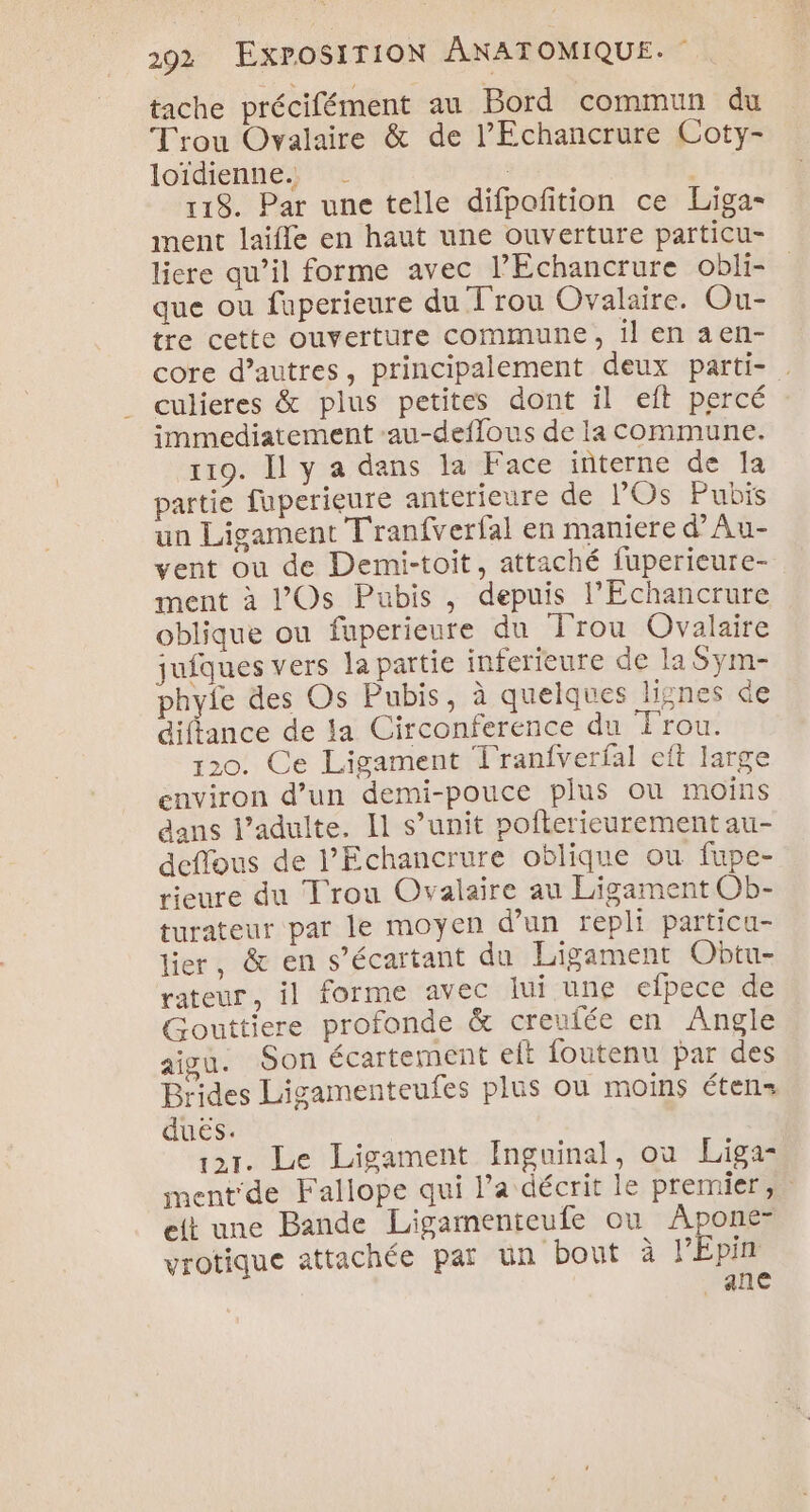 tache précifément au Bord commun du Trou Ovalaire &amp; de l’Echancrure Coty- loïdienne1c | 118. Par une telle difpoftion ce Liga- ment laifle en haut une ouverture particu- liere qu’il forme avec l’Echancrure obli- que ou fuperieure du Trou Ovalaire. Ou- tre cette ouverture commune, il en aen- core d’autres, principalement deux parti- culieres &amp; plus petites dont il eit percé immediatement au-deflous de la commune. 119. Il y a dans la Face interne de Ia partie fuperieure anterieure de l’'Os Pubis un Ligament Tranfverfal en maniere d’Au- vent ou de Demi-toit, attaché fuperieure- ment à lOs Pubis, depuis l’Echancrure oblique ou fuperieure du Trou Ovalaire jufques vers la partie inferieure de la Sym- phyie des Os Pubis, à quelques lignes de diftance de la Circonference du Trou. 120. Ce Ligament Tranfverfal eft large environ d’un demi-pouce plus où moins dans l’adulte. I1 s’unit pofterieurement au- deffous de l’'Echancrure oblique ou fupe- rieure du Trou Ovalaire au Ligament Ob- turateur par le moyen d’un repli particu- lier, &amp; en s’écartant du Ligament Obtu- rateur, il forme avec lui une elpece de Gouttiere profonde &amp; creufée en Angle aigu. Son écartement eft foutenu par des Brides Ligamenteufes plus où moins étens duës. | pr. Le Ligament Inguinal, ou Liga- mentde Fallope qui l’a décrit le premier, elt une Bande Ligamenteufe ou Apone- vrotique attachée par un bout à PEpin ane