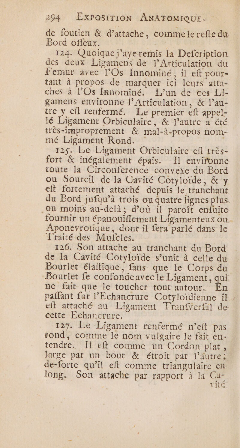 de foutien &amp; d’attache, commele refte du Bord offeux. 124. Quoique j’aye remis la Defcription des deux Ligamens de l’Articulation du Femur avec l’Os Innominé, il eft pour- tant à propos de marquer ici leurs atta- ches à l’Os Innominé, L'un de ces Li- gamens environne l’Articulation, &amp; l’au- tre y eft renfermé. Le premier eft appel- lé Ligament Orbiculaire, &amp; l’autre a été très-improprement &amp; mal-à-propos nom- mé Ligament Rond. 12$. Le Ligament Orbiculaire eft très- fort &amp; inégalement épais. Il environne toute la Circonference convexe du Bord ou Sourcil de la Cavité Cotyloïde, &amp; y eft fortement attaché depuis le tranchant du Bord jufqu’à trois ou quatre lignes plus. Qu moins au-delà; d’où il paroît enfüuite fournir un épanouiflement Ligamenteux ou. Aponevrotique, dont il fera parlé dans le Traité des Mufcles. 126. Son attache au tranchant du Bord de la Cavité Cotyloïde s’unit à celle du Bourlet élaftique, fans que le Corps du Bourlet fe confondeavec le Ligament, qui ne fait que le toucher tout autour. En paffant fur PEchancrure Cotyloïdienne il . cit attaché au Ligament Tranfverfil de cette Echancrure. 127. Le Ligament renfermé n’eft pas rond, comme le nom vulgaire le fait en-- tendre. Îl eft comme un Cordon plat, large par un bout &amp; étroit par l’autre; de-forte qu’il eft comme triangulaire en long. Son attache par rapport à la Ca- vie