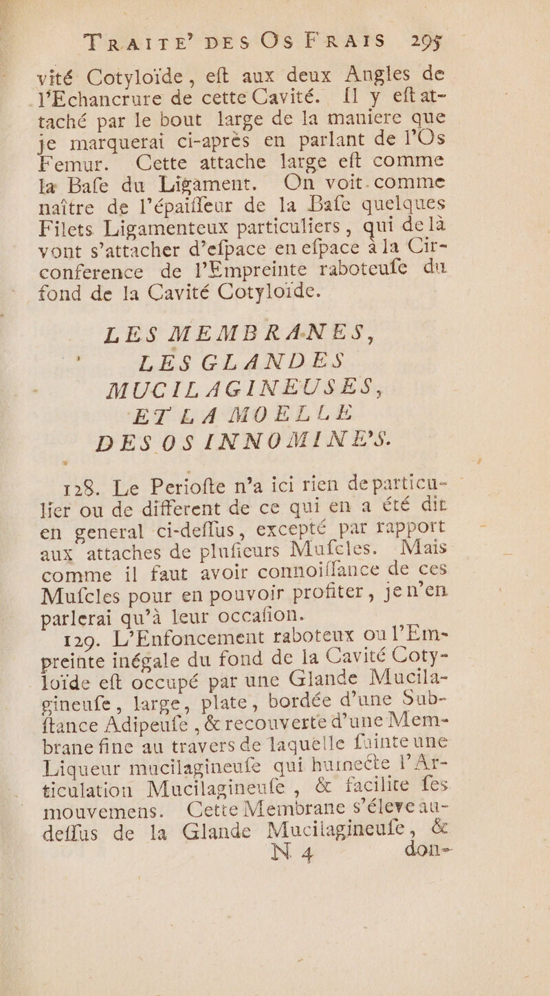 vité Cotyloïde, eft aux deux Angles de l'Echancrure de cette Cavité. Îl y eftat- taché par le bout large de la maniere que je marquerai ci-après en parlant de l'Os Femur. Cette attache large eft comme la Bafe du Ligament. On voit. comme naître de l’épaiffeur de la Bafe quelques Filets Ligamenteux particuliers, qui de là vont s'attacher d’efpace en efpace à la Cir- conference de l’Empreinte raboteufe du fond de la Cavité Cotyloïde. LES MEMBRANES, ne LS CLAN DES MUCILAGINEUSES, ET LA MOELLE DESOSINNOMINES. 128. Le Periofte n’a ici rien departicu- lier ou de different de ce qui en a été dit en general ci-deflus, excepté par rapport aux attaches de plufieurs Mufcles. Mais comme il faut avoir connoiffance de ces Mufcles pour en pouvoir profiter, jen’en parlerai qu’à leur occafion. 129. L’Enfoncement raboteux où l’Em- preinte inégale du fond de la Cavité Coty- loïde eft occupé par une Glande Mucila- pineufe, large, plate, bordée d’une Sub- {tance Adipeufe , &amp; recouverte d’une Mem- brane fine au travers de laquelle fuinteune Liqueur mucilagineufe qui hutneéte l’Ar- ticulation Mucilagineufe , &amp; facilite fes mouvemens. Cette Membrane s’éleve au- deflas de la Glande Mucilagineufe, &amp; N 4 don-