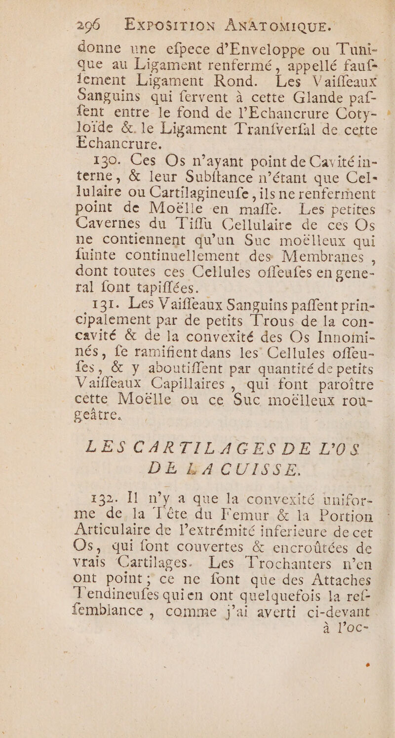 donne une efpece d’Enveloppe ou Tuni- que au Ligament renfermé, appellé fauf lement Ligament Rond. Les Vaiffeaux Sanguins qui fervent à cette Glande paf- {ent entre le fond de l’Echancrure Coty- loïde &amp;.le Ligament Tranfverfal de cette Echancrure. 130. Ces Os n’ayant paint de Cavitéin- terne, &amp; leur Subftance n’étant que Cel- lulaire ou Cartilagineufe, ils ne renferment point de Moëlle en mañle. Les petites Cavernes du Tiflu Cellulaire de ces Os ne contiennent qu'un Suc moëlleux qui fuinte continuellement des Membranes , dont toutes ces Cellules offeufes en gene- ral font tapiflées. 131. Les Vaifleaux Sanguins paffent prin- cipalement par de petits Trous de la con- cavité &amp; de la convexité des Os Innofni- nés, fe ramifient dans les Cellules offeu- fes, &amp; y aboutiffent par quantité de petits Vaifleaux Capillaires , qui font paroître cette Moëlle ou ce Suc moëlleux rou- geûtre. LES CARTILAGESDE L'O0S DE &amp;A CUISSE, | 132. Îl n’y a que la convexité unifor- me de,la Tête du Femur &amp; la Portion Articulaire de l’extrémité inferieure de cet Os, qui font couvertes &amp; encroûtées de vrais Cartilages. Les Trochanters n’en Ont point; ce ne font que des Attaches T'endineufes quien ont quelquefois la ref femblance , comme j'ai averti ci-devant à, AO