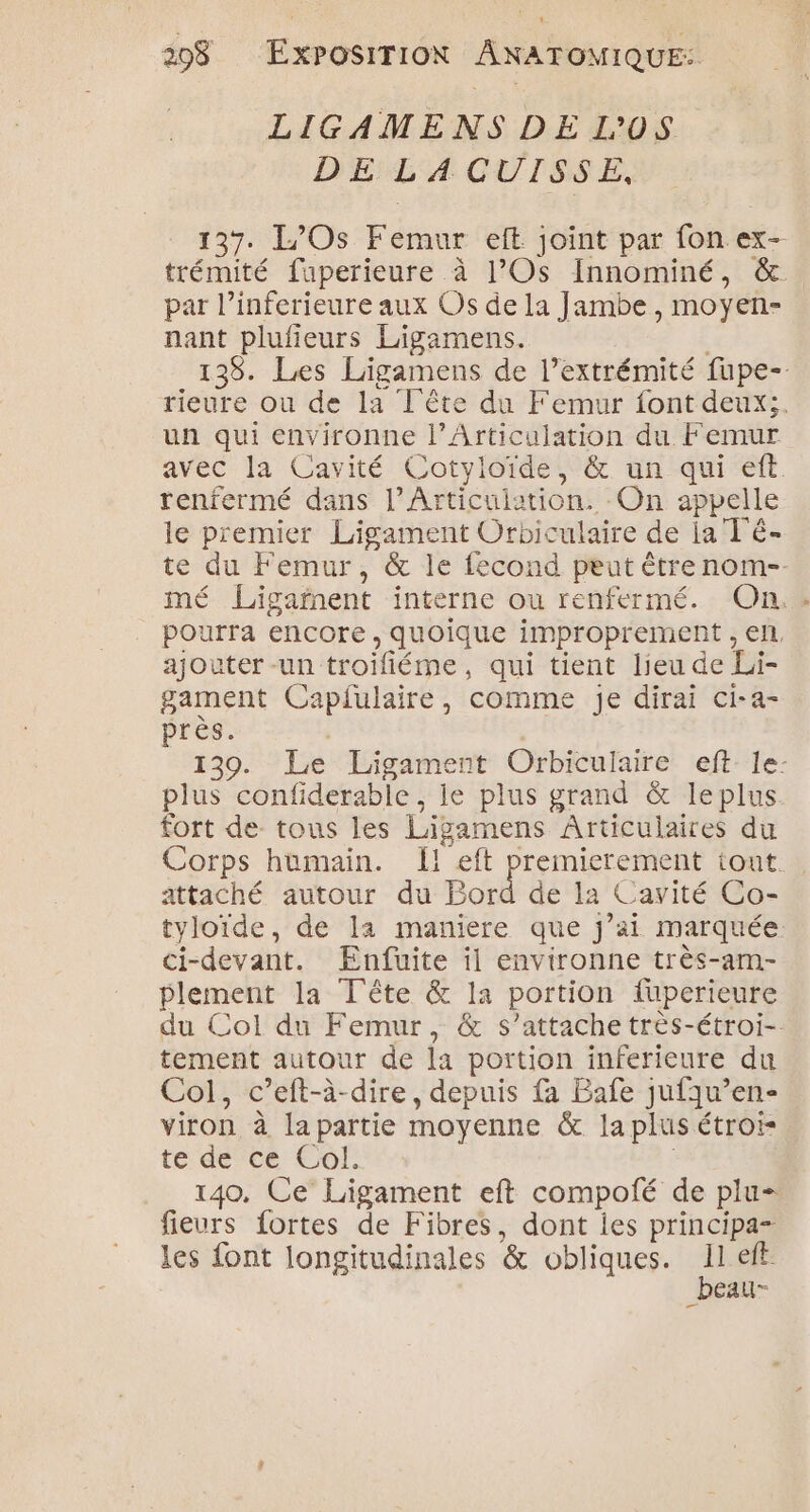 ‘ 298 EXPOSITION ÂNATOMIQUE: LIGAMENS DE L'0S DE LACUISSE, 137. L/Os Femur eft joint par fon ex- trémité fuperieure à l’Os Innominé, & par l’inferieure aux Os de la Jambe , moyen- nant plufieurs Ligamens. 139. Les Ligamens de l'extrémité fupe- rieure ou de la Tête du Femur font deux. un qui environne l’Articulation du Femur avec la Cavité Cotyloïde, & un qui eft. tenfermé dans l’Articuiation. On appelle le premier Ligament Orbiculaire de ja T ê- te du Femur, & le fecond peut être nom-- mé Ligarnent interne ou renfermé. On. pourra encore, quoique improprement , el. ajouter -un troifiéme, qui tient lieu de Li- gament Capfulaire, comme je dirai ci-a- près. 139. Le Ligament Orbiculaire eft-le- plus confiderable ; le plus grand & leplus. fort de tous les Ligamens Articulaires du Corps humain. Î! eft premierement tout attaché autour du Bord de la Cavité Co- tyloïde, de la maniere que j’ai marquée ci-devant. Enfuite il environne très-am- plement la Tête & la portion fuperieure du Col du Femur, & s’attache très-étroi-. tement autour de la portion inferieure du Col, c’eft-à-dire, depuis fa Bafe jufqu’en- viron à lapartie moyenne & la plus étroi- te de ce Col. | 140, Ce Ligament eft compotié de plu fieurs fortes de Fibres, dont ies principa- les font longitudinales & obliques. 11 eff _beau-