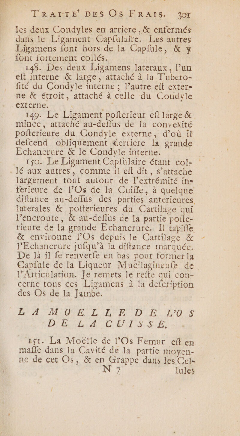 les deux Condyles en arriere ,&amp; enfermés dans le Ligament Capfulaire. Les autres Ligamens font hors de la Capfule, &amp; y font fortement collés. 148. Des deux Ligamens lateraux, l’un eft interne &amp; large ,: attaché à la T'ubero- fité du Condyle interne ; l’autre eft exter= ne &amp; étroit, attaché à celle du Condyie externe. ” RS | 149. Le Ligament pofterieur eft large &amp; mince, attaché au-deflus de la convexité pofterieure du Condyle externe, d’où it defcend obliquement derriere la grande Echancrure &amp; le Condyle interne. 150. Le Ligament Capfulaire étant col- largement tout autour de l’extrémité ins ferieure de l’Os de la Cuilfe, à quelque diflance au-deflus des parties anterieures. laterales &amp; poiterieures du Cartilage qui l’encroute, &amp; au-deflus de la partie poite- rieure de la grande Echancrure. I] tapifle &amp; environne Os depuis le Cartilage &amp; PEchancrure jufqu’à Ia diftince marquée, De là il fe renverfe en bas pour former la Capfule de la Liqueur Maucilagineufe de l’Articulation. Je remets le refte qui con- cerne tous ces Lisamens à la defcription des Os de la Jambe. RAA IMPR L ILE DE. LEO % D'hiliA CUTS, SE: 1$1. La Moëlle de l’Os Femur eft en mafle dans la Cavité de la partie moyen- ne de cet Os, &amp; SersPee dans les Cel- 7 lules