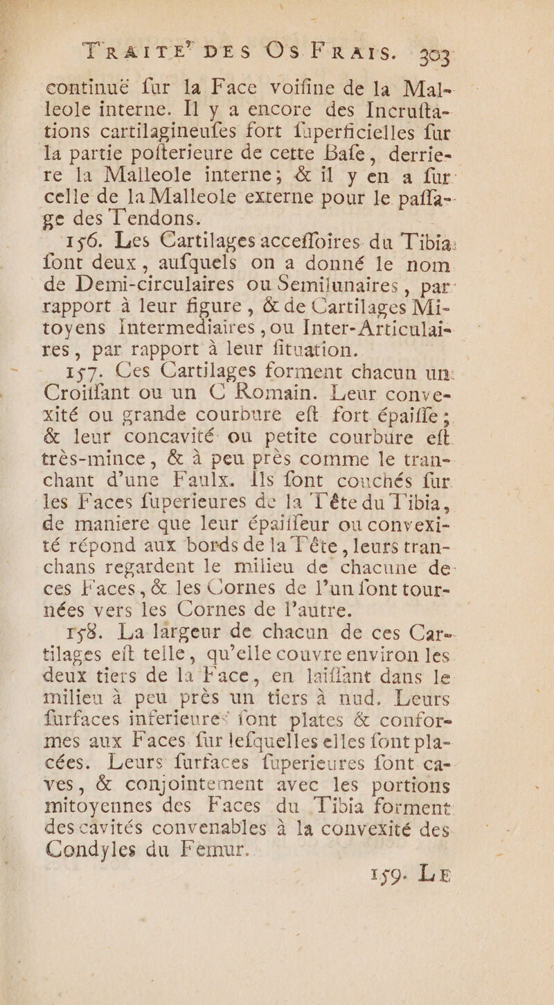 \ FRAITE DES OS FRAIS. : 3% continue fur la Face voifine de la Mal- leole interne. [1 y a encore des Incrufta- tions cartilagineufes fort faperficielles fur la partie poiterieure de cette Bale, derrie- re la Malleole interne; &amp; il y en a fur: celle de la Malleole externe pour le pañla-- ge des T'endons. 156. Les Cartilages accefloires du T'ibia: font deux, aufquels on a donné le nom de Demi-circulaires ou Semijunaires, par rapport à leur figure , &amp; de Cartilages Mi- toyens intermediaires ,ou Inter-Articulai< res, par rapport à leur fituation. | 157. Ces Cartilages forment chacun un: Croiifant ou un C Romain. Leur conve- xité ou grande courbure eft fort épaifle ; &amp; leur concavité ou petite courbure eft. très-mince, &amp; à peu près comme le tran- chant d’une Faulx. [ls font couchés fur les Faces fuperieures de la T'ête du T'ibia, de maniere que leur épaiileur ou convexi- té répond aux bords de la Tête, leurs tran- chans regardent le milieu de chacune de: ces Faces, &amp; les Cornes de l’un font tour- nées vers les Cornes de l’autre. Ts8. La largeur de chacun de ces Car tilages eit teile, qu’elle couvre environ les deux tiers de la Face, en laïflant dans le milieu à peu près un tiers à nud. Leurs furfaces inferieures font plates &amp; confor- mes aux Faces fur lefquelles elles font pla- cées. Leurs furfaces fuperieures font ca- ves, &amp; conjointement avec les portions mitoyennes des Faces du T'ibia forment descavités convenables à la convexité des Condyles du Fermur. 159. LE