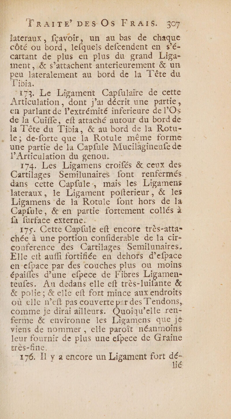 SH fateraux, fçavoir, un au bas de chaque côté ou bord, lefquels defcendent en s’é- cartant de plus en plus du grand Liga- iment , &amp; s’attachent anterieurement &amp; un peu lateralement au bord de la Tête du Tibia. | ‘173. Le Ligament Capfulaire de cette Articulation, dont j'a décrit une partie, en parlant de l’extrémité inferieure de l’Os de la Cuiffe, eft attaché autour du bord de la Tête du Tibia, &amp; au bord de la Rotu- le; de-forte que la Rotule même forme une partie de la Capfule Mucilagineufe de PArticuiation du genou. 174. Les Ligamens croifés &amp; ceux des Cartilages Semilunaires font renfermés dans cette Capfule, mais les Ligamens lateraux, le Ligament poiterieur, &amp; les Ligamens de la Rotule font hors de la Caplule, &amp; en partie fortement collés à fa furface externe. _19$5. Cette Caplule eft encore très-atta= chée à une portion confiderable de la cir- conference des Cartilages Semilunaires. Elle eit auffi fortifiée en dehots d’efpace en-efpace par des couches plus où moins épaifles d’une efpece de Fibres Ligamen- teufes. Au dedans elle eft très-luifante &amp; &amp; polie; &amp; elle eft fort mince aux endroits où elle n’eft pas couverte par des T'endons, comme je dirai ailleurs. Quoiqu’eile ren- ferme &amp; environne les Ligamens que jé viens de nommer , elle paroît néanmoins leur fournir de plus une efpece de Graïne très-fine. 176. I1 y a encore un Ligament fort dé JC