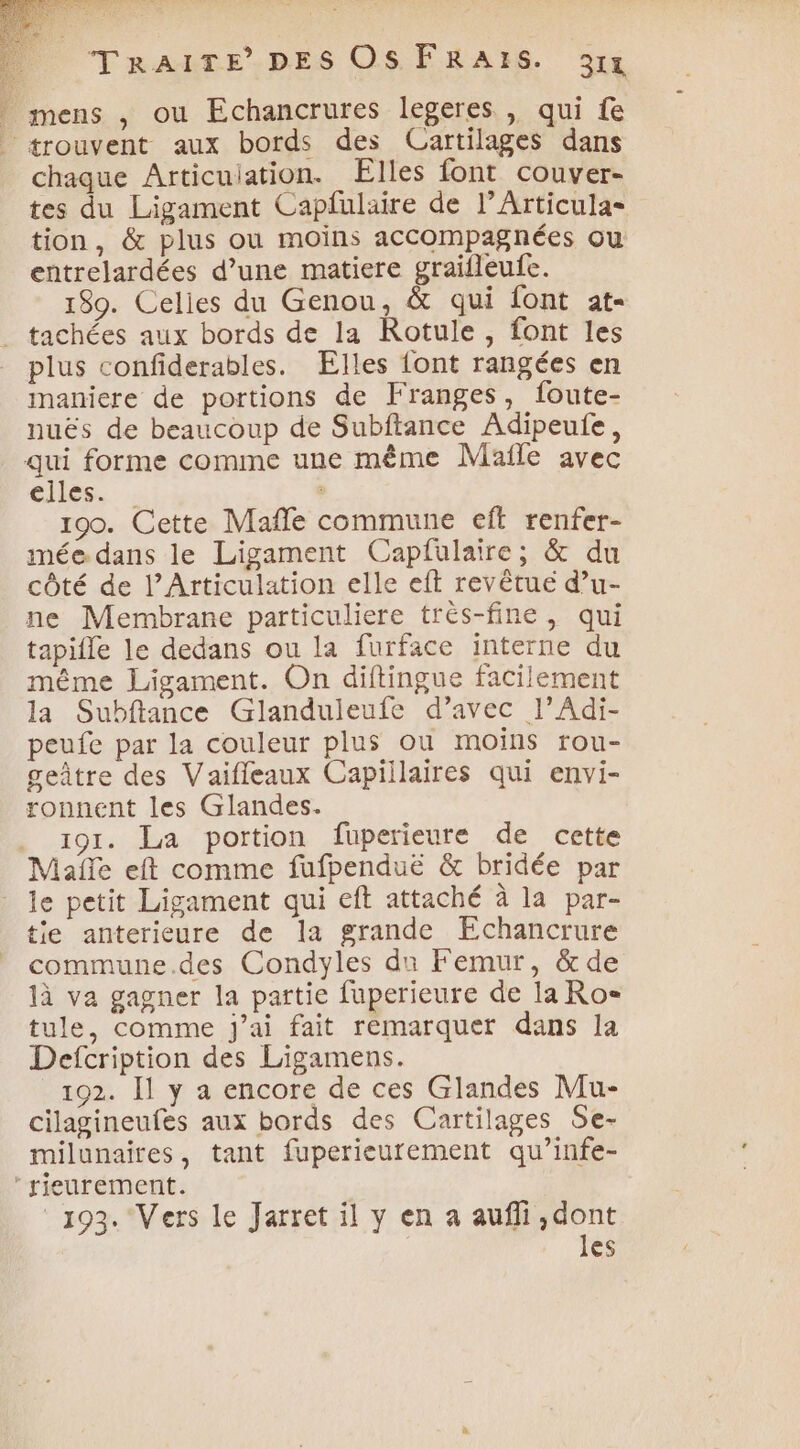 | mens , ou Echancrures legeres , qui fe trouvent aux bords des Cartilages dans chaque Articuiation. Elles font couver- tes du Ligament Capfulaire de l’Articula= tion, &amp; plus ou moins accompagnées ou entrelardées d’une matiere graifleufe. 180. Celles du Genou, &amp; qui font at- tachées aux bords de la Rotule, font les plus confiderables. Elles font rangées en maniere de portions de Franges, foute- nuës de beaucoup de Subftance Adipeufe, qui forme comme une même Mafle avec elles. . 190. Cette Maffe commune eft renfer- imée dans le Ligament Capfulaire; &amp; du côté de l’Articulation elle eft revêtué d’u- ne Membrane particuliere très-fine , qui tapifle le dedans ou la furface interne du même Ligament. On diftingue facilement la Subftance Glanduleufe d’avec l’Adi- peufe par la couleur plus ou moins rou- geûtre des Vaiffeaux Capillaires qui envi- ronnent les Glandes. . 191. La portion fuperieure de cette Mañfe eft comme fufpenduë &amp; bridée par _ le petit Ligament qui eft attaché à la par- tie anterieure de la grande Echancrure commune.des Condyles du Femur, &amp; de 1à va gagner la partie fuperieure de la Ro= tule, comme j'ai fait remarquet dans la Defcription des Ligamens. 192. Il y a encore de ces Glandes Mu- cilagineufes aux bords des Cartilages Se- milunaires, tant fuperieurement qu’infe- rieurement. 193. Vers le Jarret il y en a aufli,dont les