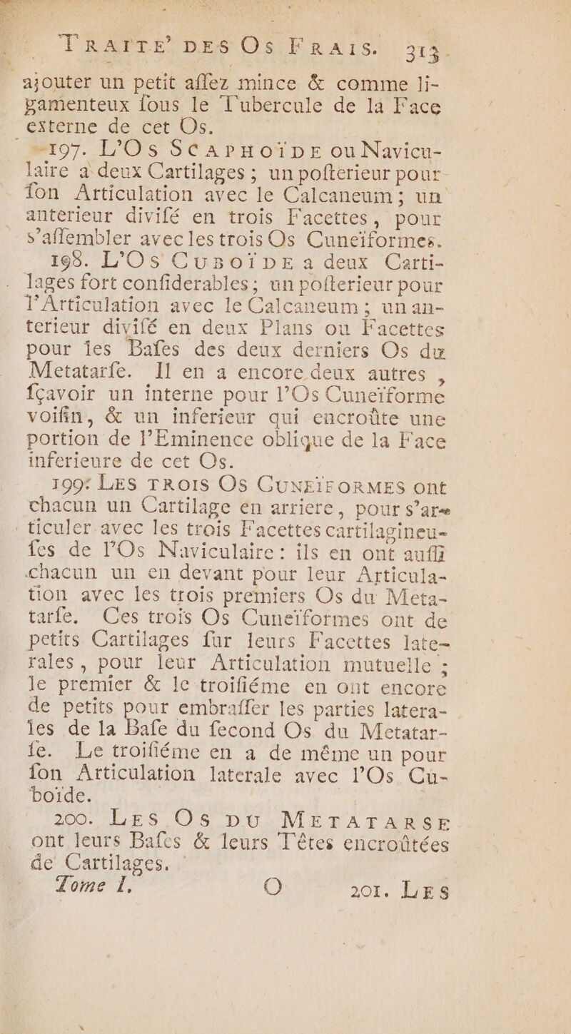 eu TRAPTE DES OS FrRars. 313. ajouter un petit affez mince &amp; comme li- pamenteux fous le T'ubercule de la Face éxtèrne de cet Us. 197. L'Os SéaArHoïpE ou Navicu- laire a deux Cartilages ; un pofterieur pour Ton Articulation avec le Calcaneum ; un anterieur divifé en trois Facettes, pour s’aflembler avec les trois Os Cuneïformes. 198. LOS CuüuBoïDE a deux Carti- lages fort confiderables ; un pofterieur pour l'Articulation avec le Calcaneum; un an- terieur divifé en deux Plans ou Facettes pour ies Baïfes des deux derniers Os du Metatarfe. Il en a encore deux autres , {Çavoir un interne pour l’Os Cuneïforme voifin, &amp; un inferieur qui encroûte une portion de l’Eminence oblique de la Face inferieure de cet Os. 109* LES TROIS Os CUNEIFORMES ont chacun un Cartilage en arriere, pour Ss’are ticuler avec les trois F'acettes cartilagineu- fes de l'Os Naviculaire : ils en ont auf Chacun un en devant pour leur Articula- ton avec les trois premiers Os du Meta- tarfe, Ces trois Os Cuneïformes ont de petits Cartilages fur leurs Faccttes late- rales, pour leur Articulation mutuelle : le premier &amp; IC troifiéme en ont encore de petits pour embraffer les parties latera- es de la Bafe du fecond Os du Metatar- ie. Le troifiéme en a de même un pour fon Articulation laterale avec l’Os Cu- boïde. : 200. LES Os pu METATARSE ont leurs Bafes &amp; leurs Têtes encroûtées de Cartilages.