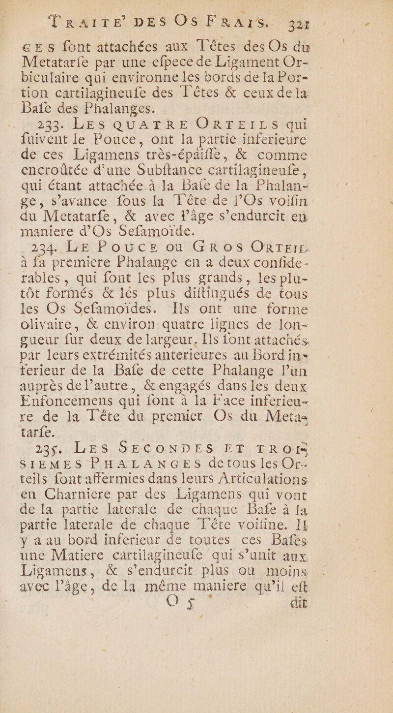 GE s {ont attachées aux Têtes des Os du Metatarie par une efpece de Ligament Or- biculaire qui environne les bords de la Por- tion cartilagineufe des L'êtes & ceux dela Bafe des Phalanges. 233. LES QUATRE ORTFTEILS qui fuivent le Pouce, ont la partie inferieure de ces Ligamens très-épaifle, & comme encroûtée d’une Subftance cartilagineufe, qui étant attachée à la Bale de la Phalan- ge, s’avance fous la Tête de l’Os voifin du Metatarfe, & avec l’âge s’endurcit en maniere d'Os Sefamoïde. 234. LE Pouce ou GROS ORTEIL. à {a premiere Phalange en a deux confide- rables, qui font les plus grands, les plu- tôt formés & les plus diftingués de tous les Os Sefamoiïdes. Ils ont une forme olivaire, & environ quatre lignes de lon- gueur fur deux de largeur. Ils font attachés. par leurs extrémités anterieures au Bord in ferieur de la Bale de cette Phalange l’un auprès de l’autre, &engagés dans les deux Enfoncemens qui {ont à la Face inferieu- re de la Tête du premier Os du Meta tar{e. 23$. LES SECONDES ET TROI: SIEMES PHALANGES detous les Or. teils font aFermies dans leurs Articulations en Charniere par des Ligamens qui vont de la partie laterale de chaque Bañfe à la pattie laterale de chaque Tête voifine. IL y a au bord inferieur de toutes ces Bafes une Matiere cartilagineufe qui s’unit aux Ligamens, & s’endurcit plus où moins avec l’âge, de la même maniere qu’il eft