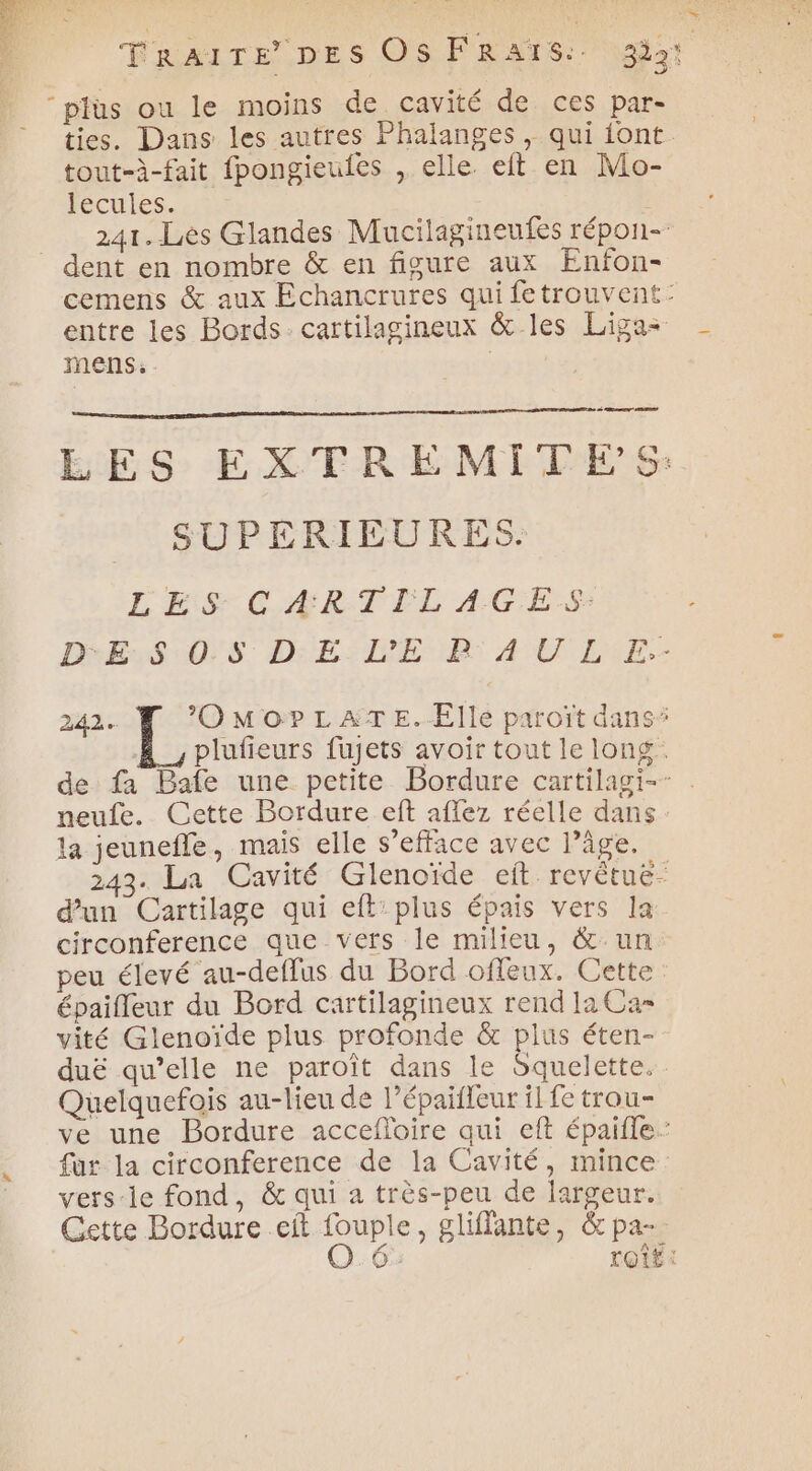 TRAITE DES Os FRATS: 33: “plùs ou le moins de cavité de ces par- ties. Dans les autres Phalanges , qui iont. tout-à-fait fpongieuies , elle eft en Mo- lecules. 241. Les Glandes Mucilagineufes répon- dent en nombre &amp; en figure aux Enfon- cemens &amp; aux Echancrures qui fetrouvent: entre les Bords: cartilagineux &amp; les Liga mens: | | à er LES EXTREMITES: SUPERIEURES. LES CARTILAGES: DeEsSu0S DE: DER A U LE. 242. ee MOP LATE. Elle paroït dans: &amp;_,plufieurs fujets avoir tout le long. de fa Bafe une petite Bordure cartilagi-- neufe. Cette Bordure eft affez réelle dans: la jeunefle, mais elle s’efface avec l’âge. 243. La Cavité Glenoïde eit revêtuë- d'un Cartilage qui eft’plus épais vers la: circonference que vers le milieu, &amp; un peu élevé au-deflus du Bord offeux. Cette épaifleur du Bord cartilagineux rend la Ca vité Glenoïde plus profonde &amp; plus éten- duë qu’elle ne paroît dans le dquelette. Quelquefois au-lieu de l’épaifleur il fe trou- ve une Bordure accefloire qui eft épaifle’ fur la circonference de la Cavité, mince: vers-le fond, &amp;c qui a très-peu de largeur. Cette Bordure .eft fouple, gliffante, &amp; pa- O.6: tOtE :