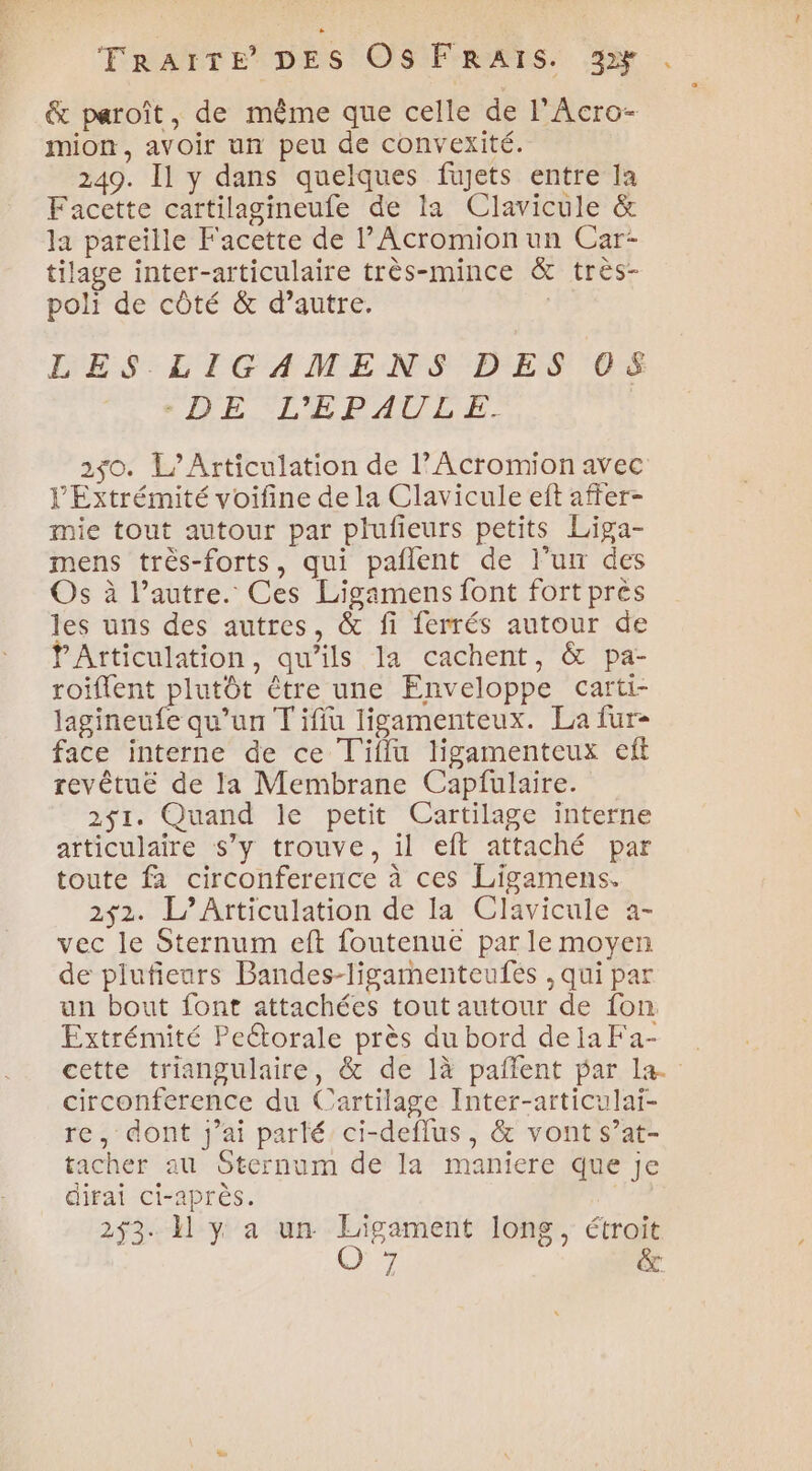 &amp; paroît, de même que celle de l’Acro- mion, avoir un peu de convexité. 249. Il y dans quelques fujets entre la Facette cartilagineufe de la Clavicule &amp; la pareîlle Facette de l’Acromion un Car- tilage inter-articulaire très-mince &amp; très- poli de côté &amp; d’autre. LES LIGAMENS DES 08 -DE L'EPAULE. 250. L’Articulation de l’Acromion avec l'Extrémité voifine de la Clavicule eft affer- mie tout autour par plufieurs petits Liga- mens très-forts, qui pañlent de l’un des Os à l’autre. Ces Ligamens font fort près les uns des autres, &amp; fi ferrés autour de PArticulation, qu’ils la cachent, &amp; pa- roiflent plutôt être une Enveloppe carti- lagineufe qu’un T ifiu ligamenteux. La fur- face interne de ce T'ifflu ligamenteux eff revêtuë de la Membrane Capfulaire. 251. Quand le petit Cartilage interne articulaire s’y trouve, il eft attaché par toute fa circonference à ces Ligamens. 2$2. L’Articulation de la Clavicule a- vec le Sternum eft foutenue par le moyen de plufieurs Bandes-ligarnenteufés , qui par un bout font attachées tout autour de fon Extrémité Peétorale près du bord delaFa- cette triangulaire, &amp; de là pañlent par la. circonference du Cartilage Inter-articulat- re, dont j'ai parlé ci-deflus, &amp; vont s’at- tacher au Sternum de la maniere que je dirai ci-après. Re 253. À] y a un Ligament long, étroit