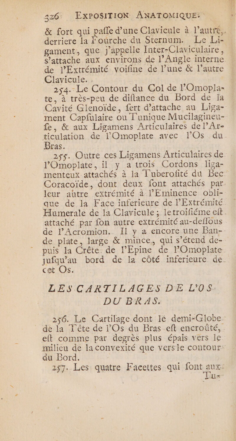 &amp; fort qui pafle d’une Clavicule à l’autre,. derriere la Fourche du Sternum. Le Li- gament, que j'appelle Inter-Claviculaire, S’attache aux environs de l’Angle interne de l’Extrémité voifine de l’une &amp; l’autre Glavicuke.s 2x4. Le Contour du Col de POmopla- te, à très-peu de diftance du Bord de Ia Cavité Glenoïde, fert d'attache au Liga- ment Capfulaire ou T'unique Mucilagineu- fe, &amp; aux Ligamens Articulaires de l’Ar- ticulation de 1l’Omoplate avec l’Os du Bras. 25$. Outre ces Ligamens Articulaires de l'Omoplate, il y a trois Cordons liga- menteux attachés à la T'uberofité du Bec Coracoïde, dont deux font attachés par. leur aütre extrémité à l’Érminence obli- que de la Face inferieure de PExtrémité Humerale de la Clavicule ; letroifiéme eit. attaché par fon autre extrémité au-deflous de l’Acromion. Il y a.encore une Ban-. de plate, large &amp; mince, qui s’étend de- puis la Crête: de l’Epine de FOmoplate jufqu’au bord de la côté inferieure de. cet Os. LES CARTILAGES DE L'OS: DU BRAS. 256. Le Cartilage dont ié demi-Globe de la T'ête de l'Os du Bras eft encroûté, . eft comme par degrès plus épais vers le. milieu de la convexité que versie contour: du Bord. | 257. Les quatre Facettes qui font A. LUE 2