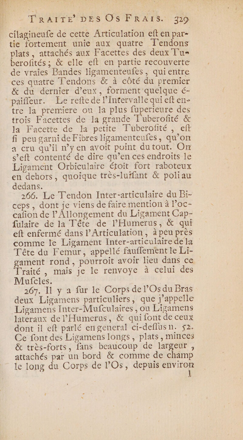 cilagineufe de cette Articulation eft en par- tie fortement unie aux quatre Î'endons plats, attachés aux Facettes des deux T'u= berofités ; &amp; elle eft en partie recouverte de vraies Bandes ligamenteufes, quientre ces quatre Tendons &amp; à côté du premier &amp; du dernier d'eux, forment quelque é- paiffeur. Le refte de l'intervalle qui eft en- tre la premiere ou la plus fuperieure des trois Facettes de la grande T'uberofité &amp; la Facette de la petite Tuberofité , eff fi peu garni de Fibres ligamenteufes, qu’on a cru qu’il n’y en avoit point dutout. On s’eft contenté de dire qu’en ces endroits le Ligament Orbiculaire étoit fort raboteux en dehors, quoique très-luffant &amp; poliau dedans. 266. Le Tendon Inter-articulaire du Bi- ceps , dont je viens de faire mention à l’oc- cafion de l’Allongement du Ligament Cap- fulaire de la Tête de l’'Humerus, &amp; qui eft enfermé dans l’Articulation, à peu près comme le Ligament Inter-articulaire de 1a Tête du Femur, appellé fauffement le Li- gament rond, pourroit avoir lieu dans ce Traité, mais je le renvoye à celui des Maufcles. 267. Il y a fur le Corps de l’Os du Bras deux Ligamens particuliers, que j'appelle Ligamens Inter-Mufculaires, ou Ligamens lateraux de l'Humerus, &amp; qui font de ceux dont il eft parlé enigeneral ci-deflusn. 52. Ce font des Ligamens longs, plats, minces &amp; très-forts, fans beaucoup de largeur , attachés par un bord &amp; comme de champ le long du Corps de l’Os, depuis environ 1