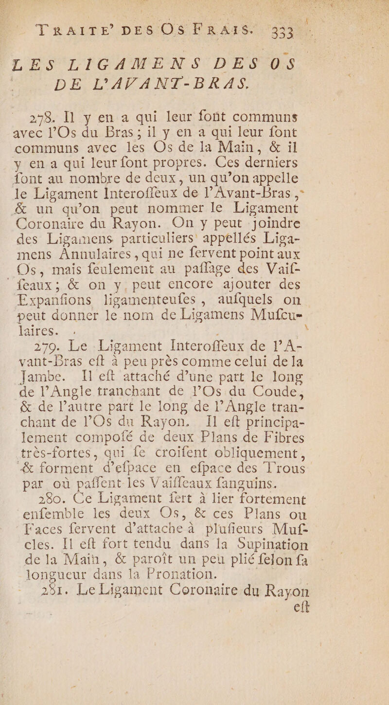 Fe. TRAITE DES OsF RAIS. 3322 LES LIGAMENS DES 05 DE L'AVANT-BRAS. 298. Il y en a qui leur font communs avec l’Os du Bras; il y en a qui leur font communs avec les Os de la Main, &amp; il y en a qui leur font propres. Ces derniers ont au nombre de deux, un qu’on appelle le Ligament Interoffeux de l’Avant-Bras , &amp; un qu’on peut nommer le Ligament Coronaiïre du Rayon. On y peut Joindre des Ligainens particuliers appellés Liga- mens ÂAnnulaires,qui ne fervent point aux Os, mais feulement au pañlage des Vaif- ‘feaux; &amp; on y, peut encore ajouter des Expanfons ligamenteufes , aufquels on peut donner le nom de Ligamens Mufcu= laites. | 279. Le Ligament Interoffeux de ]’A- vant-Bras eft à peu près comme celui dela Jambe. Il eft attaché d’une part le long de l’Angle tranchant de l’Os du Coude, &amp; de l’autre part le long de l’Angle tran- chant de l’Os du Rayon. Il eft principa- lement compofé de deux Plans de Fibres très-fortes, qui fe croifent obliquement, “&amp; forment d’efpace en efpace des T'rous par où paflent les Vaifleaux fanguins. 280. Ce Ligament fert à lier fortement enfemble les deux Os, &amp; ces Plans ou Faces fervent d'attache à plufieurs Muf- cles. Il eft fort tendu dans la Supination de la Main, &amp; paroît un peu plié fejon fa longueur dans la Pronation. 0 281. Le Ligament Coronaire du Rayon eft