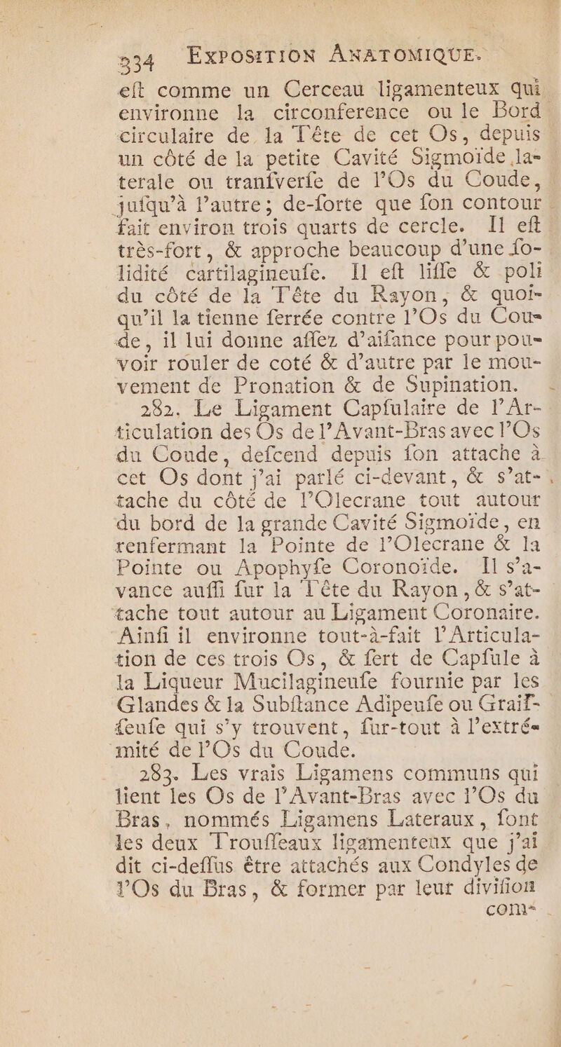 un côté de la petite Cavité Sigmoïde la- très-fort, &amp; approche beaucoup d’une fo- lidité cartilagineufe. Il eft life &amp; pol du côté de la Tête du Rayon, &amp; quoi- qu’il la tienne ferrée contre l’Os du Cou de, il lui donne aflez d’aïfance pour pou- voir rouler de coté &amp; d’autre par le mou- vement de Pronation &amp; de Supination. 282. Le Ligament Capfulaire de lÂr- ticulation des Os de l’Avant-Bras avec l’Os cet Os dont j'ai parlé ci-devant, &amp; s’at- tache du côté de l’Olecrane tout autour du bord de la grande Cavité Sigmoïde, en renfermant la Pointe de l’Olecrane &amp; la Pointe ou Apophyfe Coronoïde. Il s’a- vance aufli fur la L'ête du Rayon, &amp; s’at- tache tout autour au Ligament Coronaire. Aünf il environne tout-à-fait l’Articula- tion de ces trois Os, &amp; fert de Capfule à la Liqueur Mucilagineufe fournie par les U “ {eufe qui s’y trouvent, fur-tout à l’extré= miîté de Os du Coude. 283. Les vrais Ligamens communs qui lient les Os de l’Avant-Bras avec l’Os du dit ci-deflus être attachés aux Condyles de VOs du Bras, &amp; former par leut divifion